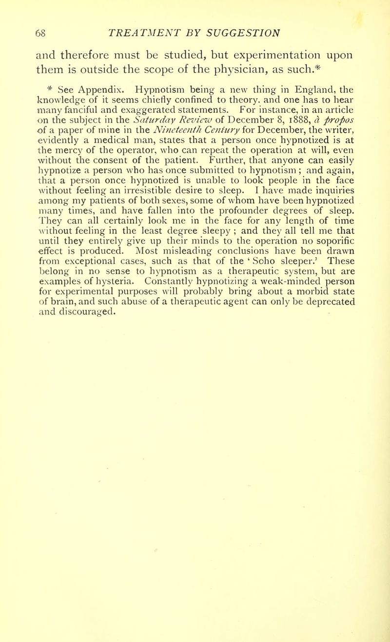 and therefore must be studied, but experimentation upon them is outside the scope of the physician, as such.*' * See Appendix. Hypnotism being a new thing in England, the knowledge of it seems chiefly confined to theory, and one has to hear many fanciful and exaggerated statements. For instance, in an article ■on the subject in the Saturday Revieiv of December 8, 1888, a propos of a paper of mine in the Niiictecjiih Century for December, the writer, evidently a medical man, states that a person once hypnotized is at the mercy of the operator, who can repeat the operation at will, even without the consent of the patient. Further, that anyone can easily hypnotize a person who has once submitted to hypnotism ; and again, that a person once hypnotized is unable to look people in the face without feeling an irresistible desire to sleep. I have made inquiries among my patients of both sexes, some of whom have been hypnotized many times, and have fallen into the profounder degrees of sleep. They can all certainly look me in the face for any length of time without feeling in the least degree sleepy ; and they all tell me that until they entirely give up their minds to the operation no soporific ■effect is produced. Most misleading conclusions have been drawn from exceptional cases, such as that of the ' Soho sleeper.' These belong in no sense to hypnotism as a therapeutic system, but are examples of hysteria. Constantly hypnotizing a weak-minded person for experimental purposes will probably bring about a morbid state of brain, and such abuse of a therapeutic agent can only be deprecated and discouraged.