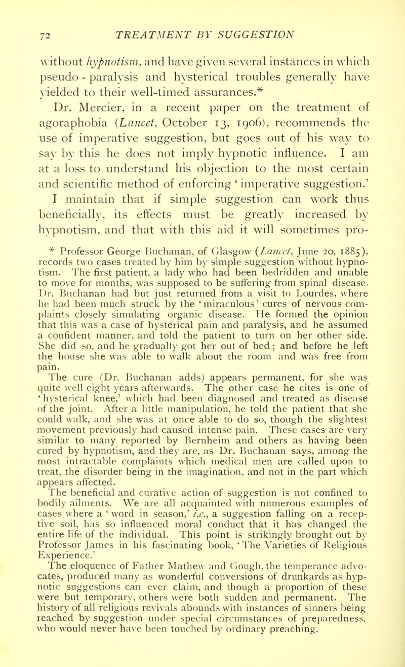 without hypnotism, and have given several instances in which pseudo - paralysis and hysterical troubles generally have yielded to their well-timed assurances.* Dr. Mercier, in a recent paper on the treatment of agoraphobia {Lancet, October 13, 1906), recommends the use of imperative suggestion, but goes out of his way to say by this he does not imply hypnotic influence. I am at a loss to understand his objection to the most certain and scientific method of enforcing ' imperative suggestion.' I maintain that if simple suggestion can w^ork thus beneficially, its effects must be greatly increased by hypnotism, and that with this aid it will sometimes pro- * Professor George Buchanan, of Glasgow {Lancet, June 20, 1885), records two cases treated by him by simple suggestion without hypno- tism. The first patient, a lady who had been bedridden and unable to move for months, was supposed to be suffering from spinal disease. Dr. Buchanan had but just returned from a visit to Lourdes, where he had been much struck by the ' miraculous' cures of nervous com- plaints closely simulating organic disease. He formed the opinion that this was a case of hysterical pain and paralysis, and he assumed a confident manner, and told the patient to turn on her other side. She did so, and he gradually got her out of bed ; and before he left the house she was able to walk about the room and was free from pain. The cure (Dr. Buchanan adds) appears permanent, for she was quite well eight years afterwards. The other case he cites is one of ' hysterical knee,' which had been diagnosed and treated as disease of the joint. After a little manipulation, he told the patient that she could walk, and she was at once able to do so, though the slightest movement previously had caused intense pain. These cases are very similar to many reported by Bernheim and others as having been cured by hypnotism, and they are, as Dr. Buchanan says, among the most intractable complaints which medical men are called upon to treat, the disorder being in the imagination, and not in the part which appears affected. The beneficial and curative action of suggestion is not confined to bodily ailments. We are all acquainted with numerous examples of cases where a ' word in season,' i.e., a suggestion falling on a recep- tive soil, has so influenced moral conduct that it has changed the entire life of the individual. This point is strikingly brought out by Professor James in his fascinating book, ' The Varieties of Religious Experience.' The eloquence of Father Mathew and Gough,the temperance advo- cates, produced many as wonderful conversions of drunkards as hyp- notic suggestions can ever claim, and though a proportion of these were but temporary, others were both sudden and permanent. The history of all religious revivals abounds with instances of sinners being reached by suggestion under special circumstances of preparedness, who would never have been touched by ordinary preaching.