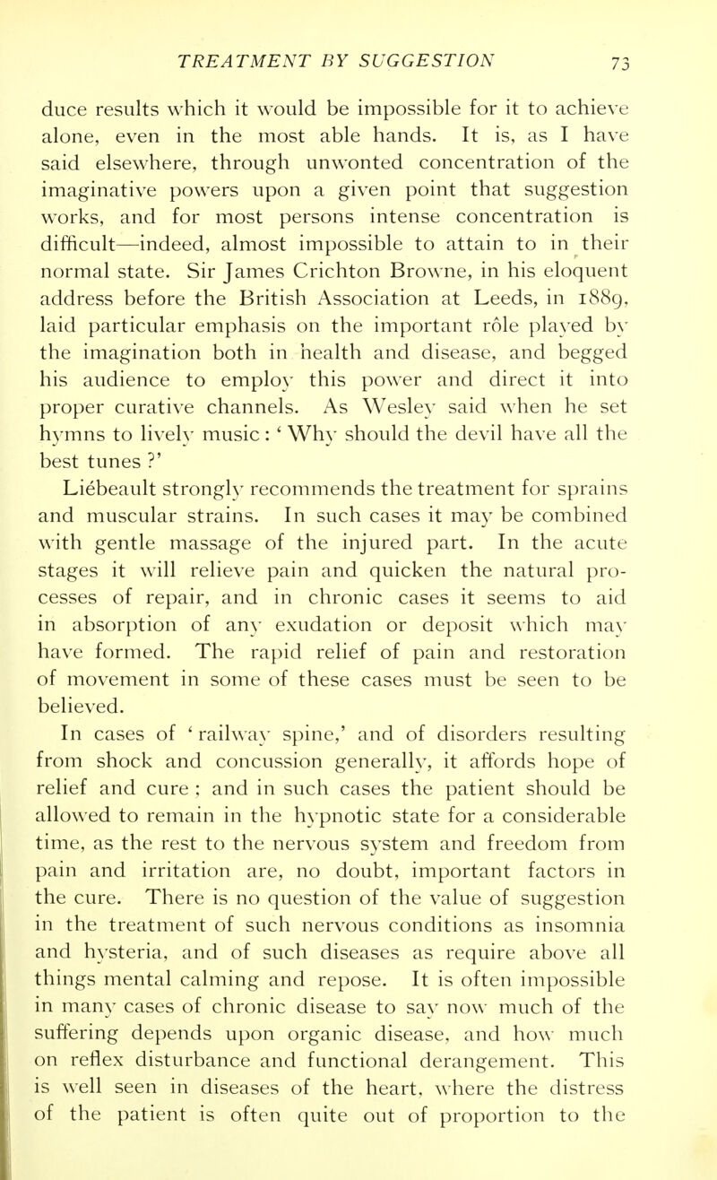 duce results which it would be impossible for it to achieve alone, even in the most able hands. It is, as I have said elsewhere, through unwonted concentration of the imaginative powers upon a given point that suggestion works, and for most persons intense concentration is difficult—indeed, almost impossible to attain to in their normal state. Sir James Crichton Browne, in his eloquent address before the British Association at Leeds, in 1889, laid particular emphasis on the important role played by the imagination both in health and disease, and begged his audience to employ this power and direct it into proper curative channels. As Wesley said when he set hymns to lively music: ' Why should the devil have all the best tunes ?' Liebeault strongl)- recommends the treatment for sprains and muscular strains. In such cases it may be combined with gentle massage of the injured part. In the acute stages it will relieve pain and quicken the natural pro- cesses of repair, and in chronic cases it seems to aid in absorption of an}' exudation or deposit \\'hich mav have formed. The rapid relief of pain and restoration of movement in some of these cases must be seen to be believed. In cases of ' railway spine,' and of disorders resulting from shock and concussion generally, it affords hope of relief and cure ; and in such cases the patient should be allowed to remain in the hypnotic state for a considerable time, as the rest to the nervous system and freedom from pain and irritation are, no doubt, important factors in the cure. There is no question of the value of suggestion in the treatment of such nervous conditions as insomnia and hysteria, and of such diseases as require above all things mental calming and repose. It is often impossible in many cases of chronic disease to say now much of the suffering depends upon organic disease, and how much on reflex disturbance and functional derangement. This is well seen in diseases of the heart, where the distress of the patient is often quite out of proportion to the