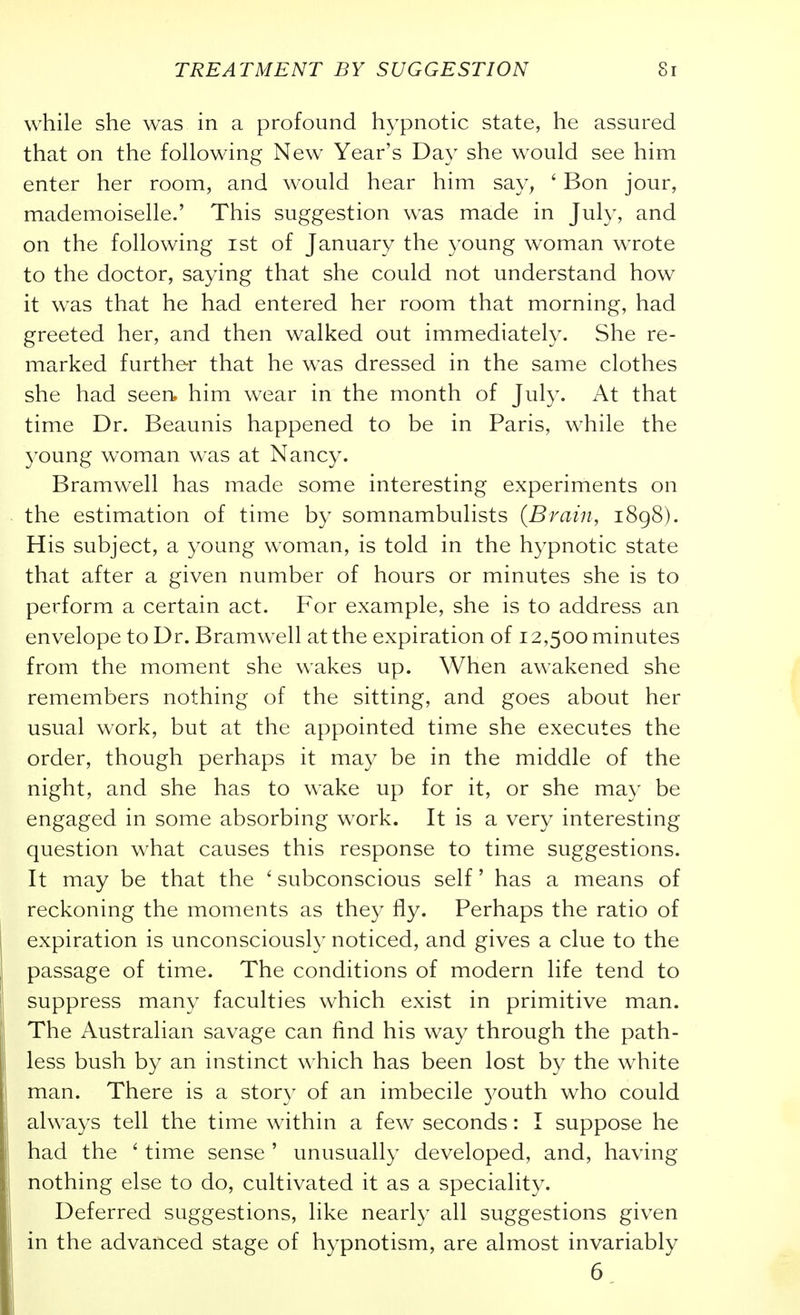 while she was in a profound hypnotic state, he assured that on the following New Year's Day she would see him enter her room, and would hear him say, ' Bon jour, mademoiselle.' This suggestion was made in July, and on the following ist of January the 3'oung woman wTote to the doctor, saying that she could not understand how it was that he had entered her room that morning, had greeted her, and then walked out immediately. She re- marked further that he was dressed in the same clothes she had seen, him wear in the month of July. At that time Dr. Beaunis happened to be in Paris, while the young woman was at Nancy. Bramwell has made some interesting experiments on the estimation of time by somnambulists (Brain, 1898). His subject, a young woman, is told in the hypnotic state that after a given number of hours or minutes she is to perform a certain act. For example, she is to address an envelope to Dr. Bramwell at the expiration of 12,500 minutes from the moment she wakes up. When awakened she remembers nothing of the sitting, and goes about her usual work, but at the appointed time she executes the order, though perhaps it may be in the middle of the night, and she has to wake up for it, or she may be engaged in some absorbing work. It is a very interesting question what causes this response to time suggestions. It may be that the ' subconscious self' has a means of reckoning the moments as they fly. Perhaps the ratio of expiration is unconsciously noticed, and gives a clue to the passage of time. The conditions of modern life tend to suppress many faculties which exist in primitive man. The Australian savage can find his way through the path- less bush by an instinct which has been lost by the white man. There is a story of an imbecile youth who could always tell the time within a few seconds: I suppose he had the ' time sense ' unusually developed, and, having nothing else to do, cultivated it as a speciality. Deferred suggestions, like nearly all suggestions given in the advanced stage of hypnotism, are almost invariably 6