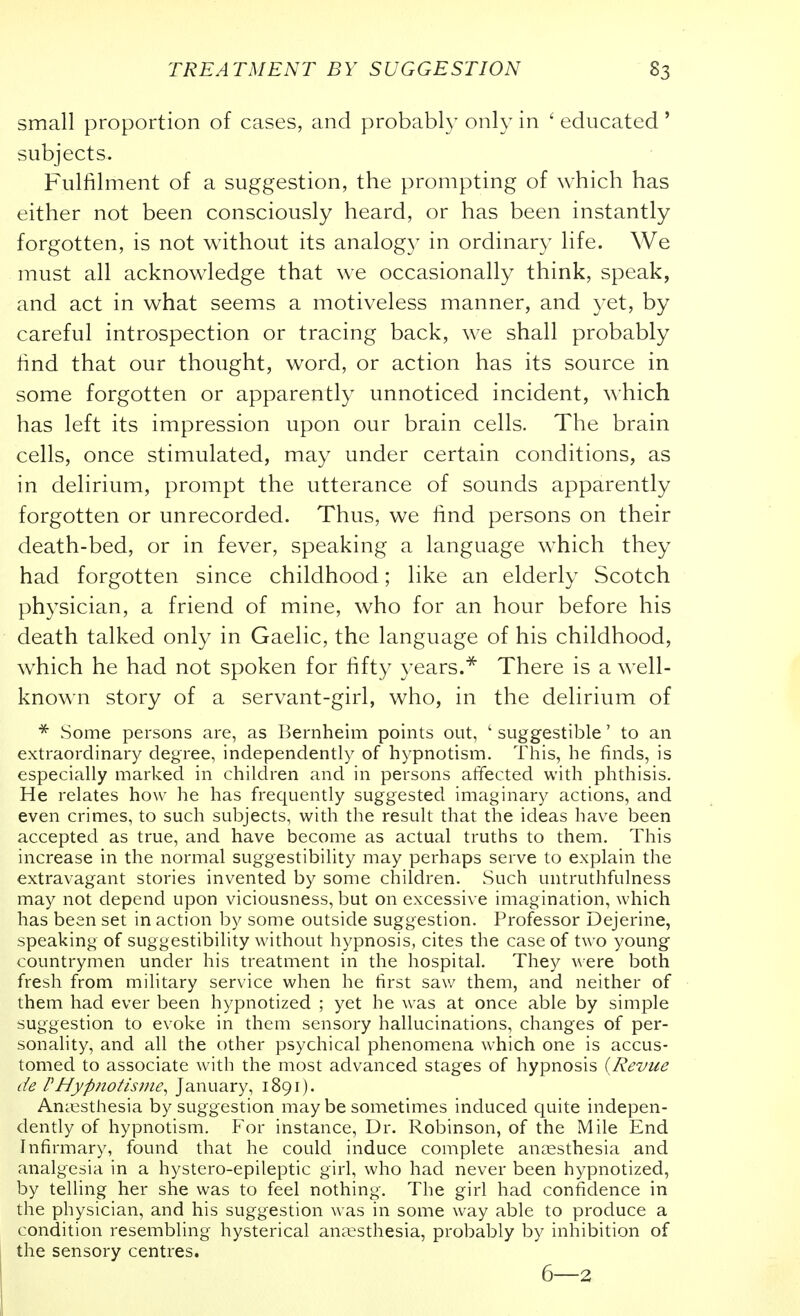 small proportion of cases, and probably only in ' educated ' subjects. Fulfilment of a suggestion, the prompting of which has either not been consciously heard, or has been instantly forgotten, is not without its analog}^ in ordinary life. We must all acknowledge that we occasionally think, speak, and act in what seems a motiveless manner, and yet, by careful introspection or tracing back, we shall probably find that our thought, word, or action has its source in some forgotten or apparently unnoticed incident, which has left its impression upon our brain cells. The brain cells, once stimulated, may under certain conditions, as in delirium, prompt the utterance of sounds apparently forgotten or unrecorded. Thus, we find persons on their death-bed, or in fever, speaking a language which they had forgotten since childhood; like an elderly Scotch physician, a friend of mine, who for an hour before his death talked only in Gaelic, the language of his childhood, which he had not spoken for fifty years.There is a well- known story of a servant-girl, who, in the delirium of ^ Some persons are, as Bernheim points out, ' suggestible' to an extraordinary degree, independently of hypnotism. This, he finds, is especially marked in children and in persons affected with phthisis. He relates how he has frequently suggested imaginary actions, and even crimes, to such subjects, with the result that the ideas have been accepted as true, and have become as actual truths to them. This increase in the normal suggestibility may perhaps serve to explain the extravagant stories invented by some children. Such untruthfulness may not depend upon viciousness, but on excessive imagination, which has been set in action by some outside suggestion. Professor Dejerine, speaking of suggestibility without hypnosis, cites the case of two young countrymen under his treatment in the hospital. They were both fresh from military service when he first saw them, and neither of them had ever been hypnotized ; yet he was at once able by simple suggestion to evoke in them sensory hallucinations, changes of per- sonality, and all the other psychical phenomena which one is accus- tomed to associate with the most advanced stages of hypnosis {Revue de rHypnotisme^ January, 1891). Anaesthesia by suggestion may be sometimes induced cpite indepen- dently of hypnotism. For instance, Dr. Robinson, of the Mile End Infirmary, found that he could induce complete anaesthesia and analgesia in a hystero-epileptic girl, who had never been hypnotized, by telling her she was to feel nothing. The girl had confidence in the physician, and his suggestion was in some way able to produce a condition resembling hysterical anaesthesia, probably by inhibition of the sensory centres. 6—2