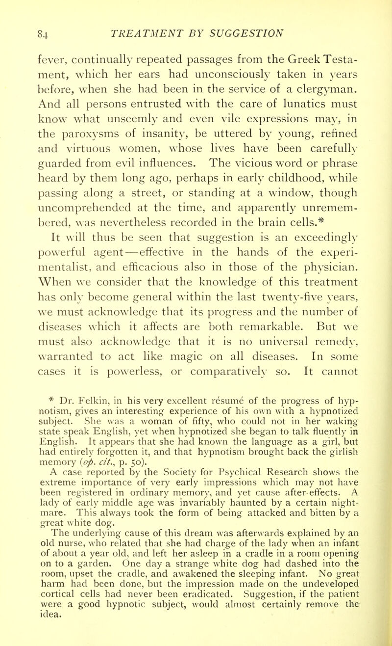 fever, continually repeated passages from the Greek Testa- ment, which her ears had unconsciously taken in years before, when she had been in the service of a clergyman. And all persons entrusted with the care of lunatics must know what unseemly and even vile expressions may, in the paroxysms of insanity, be uttered by young, refined and virtuous women, whose lives have been carefullv guarded from evil influences. The vicious word or phrase heard by them long ago, perhaps in early childhood, while passing along a street, or standing at a window, though uncomprehended at the time, and apparently unremem- bered, was nevertheless recorded in the brain cells.* It will thus be seen that suggestion is an exceedingly powerful agent — effective in the hands of the experi- mentalist, and efficacious also in those of the physician. When we consider that the knowledge of this treatment has only become general within the last twenty-five years, we must acknowledge that its progress and the number of diseases which it affects are both remarkable. But ^^'e must also acknowledge that it is no universal remedy, warranted to act like magic on all diseases. In some cases it is powerless, or comparatively so. It cannot Dr. Felkin, in his very excellent resume of the progress of hyp- notism, gives an interesting experience of his own with a hypnotized subject. She was a woman of fifty, who could not in her waking state speak English, yet when hypnotized she began to talk fluently in English. It appears that she had known the language as a girl, but had entirely forgotten it, and that hypnotism brought back the girlish memory c/L, p. 50). A case reported by the Society for Psychical Research shows the extreme importance of very early impressions which may not have been registered in ordinary memory, and yet cause after-effects. A lady of early middle age was invariably haunted by a certain night- mare. This always took the form of being attacked and bitten by a great white dog. The underlying cause of this dream was afterwards explained by an old nurse, who related that she had charge of the lady when an infant of about a year old, and left her asleep in a cradle in a room opening on to a garden. One day a strange white dog had dashed into the room, upset the cradle, and awakened the sleeping infant. No great harm had been done, but the impression made on the undeveloped cortical cells had never been eradicated. Suggestion, if the patient were a good hypnotic subject, would almost certainly remove the idea.