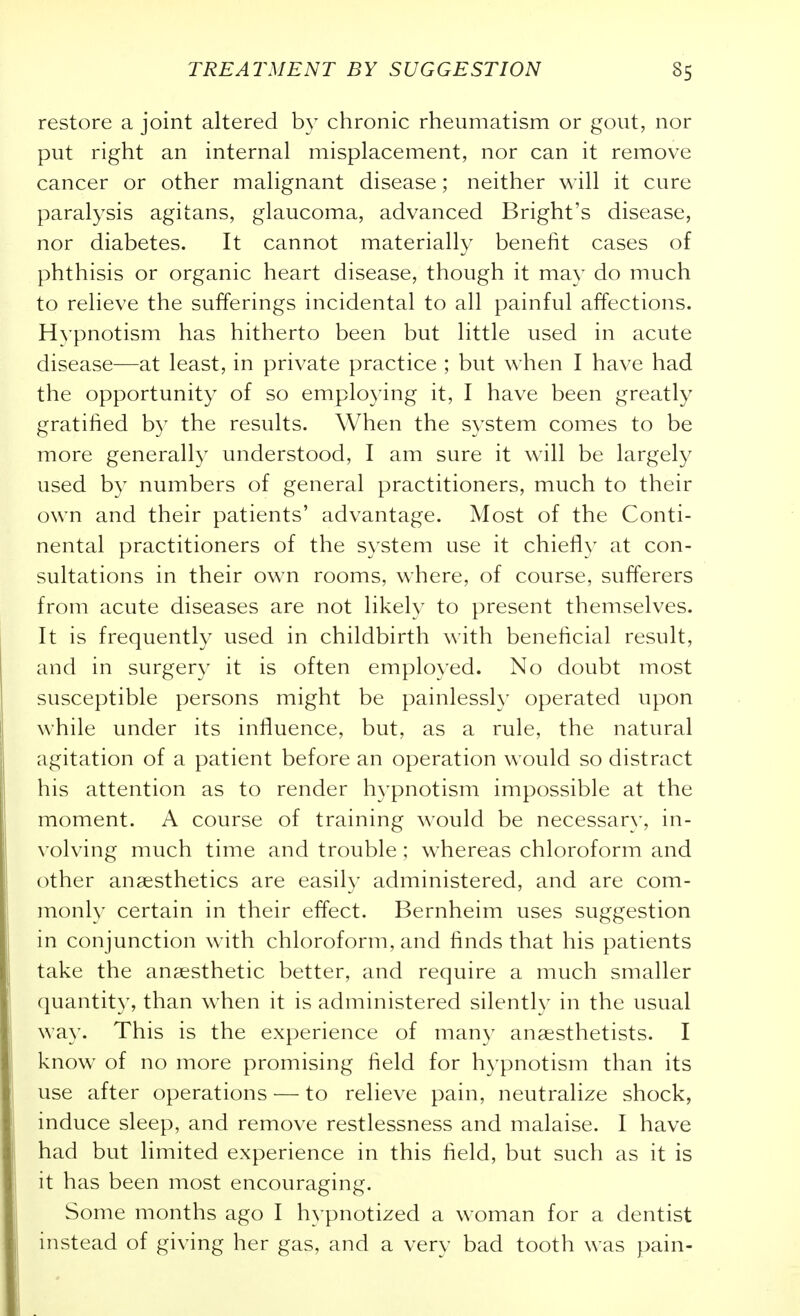 restore a joint altered by chronic rheumatism or gout, nor put right an internal misplacement, nor can it remove cancer or other malignant disease; neither will it cure paralysis agitans, glaucoma, advanced Bright's disease, nor diabetes. It cannot materially benefit cases of phthisis or organic heart disease, though it may do much to relieve the sufferings incidental to all painful affections. Hypnotism has hitherto been but little used in acute disease—at least, in private practice ; but when I have had the opportunity of so employing it, I have been greatly gratified b}^ the results. When the system comes to be more generally understood, I am sure it will be largely used by numbers of general practitioners, much to their own and their patients' advantage. Most of the Conti- nental practitioners of the system use it chiefly at con- sultations in their own rooms, where, of course, sufferers from acute diseases are not likely to present themselves. It is frequently used in childbirth with beneficial result, and in surgery it is often employed. No doubt most susceptible persons might be painlessly operated upon while under its influence, but, as a rule, the natural agitation of a patient before an operation would so distract his attention as to render h3^pnotism impossible at the moment. A course of training would be necessary, in- volving much time and trouble ; whereas chloroform and other anaesthetics are easily administered, and are com- monly certain in their effect. Bernheim uses suggestion in conjunction with chloroform, and finds that his patients take the anaesthetic better, and require a much smaller quantity, than when it is administered silently in the usual way. This is the experience of many anaesthetists. I know of no more promising field for hypnotism than its use after operations — to relieve pain, neutralize shock, induce sleep, and remove restlessness and malaise. I have had but limited experience in this field, but such as it is it has been most encouraging. Some months ago I hypnotized a woman for a dentist instead of giving her gas, and a very bad tooth was pain-