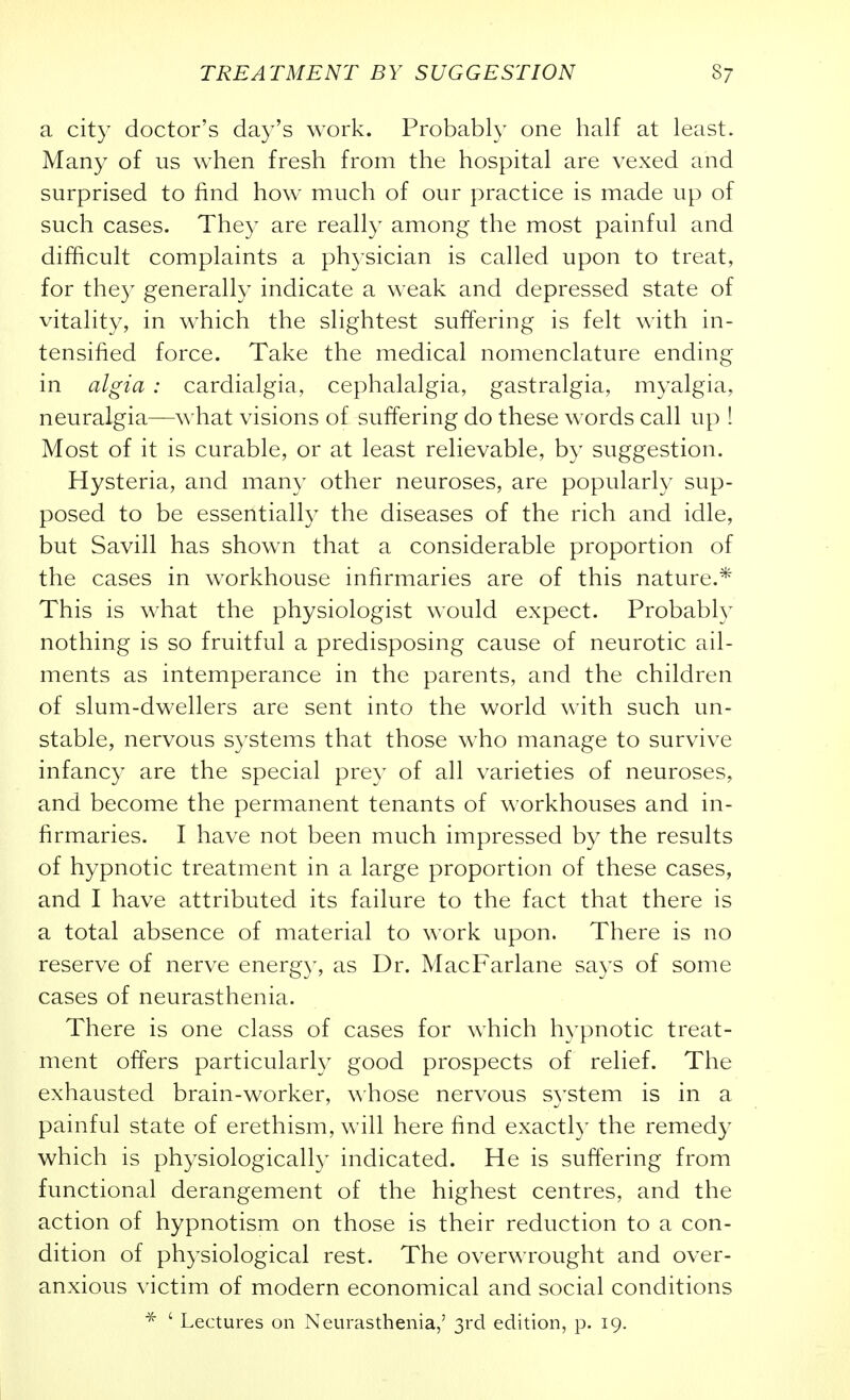 a city doctor's day's work. Probably one half at least. Many of us when fresh from the hospital are vexed and surprised to find how much of our practice is made up of such cases. They are really among the most painful and difficult complaints a ph3'sician is called upon to treat, for they generally indicate a weak and depressed state of vitality, in which the slightest suffering is felt with in- tensified force. Take the medical nomenclature ending in algia : cardialgia, cephalalgia, gastralgia, myalgia, neuralgia—what visions of suffering do these words call up ! Most of it is curable, or at least relievable, by suggestion. Hysteria, and many other neuroses, are popularly sup- posed to be essentially the diseases of the rich and idle, but Savill has shown that a considerable proportion of the cases in workhouse infirmaries are of this nature.* This is what the physiologist would expect. Probably nothing is so fruitful a predisposing cause of neurotic ail- ments as intemperance in the parents, and the children of slum-dwellers are sent into the world with such un- stable, nervous systems that those w^ho manage to survive infancy are the special prey of all varieties of neuroses, and become the permanent tenants of workhouses and in- firmaries. I have not been much impressed by the results of hypnotic treatment in a large proportion of these cases, and I have attributed its failure to the fact that there is a total absence of material to work upon. There is no reserve of nerve energ)', as Dr. MacFarlane says of some cases of neurasthenia. There is one class of cases for which hypnotic treat- ment offers particular!}' good prospects of relief. The exhausted brain-worker, whose nervous system is in a painful state of erethism, will here find exactly the remedy which is physiologically indicated. He is suffering from functional derangement of the highest centres, and the action of hypnotism on those is their reduction to a con- dition of physiological rest. The overwrought and over- anxious victim of modern economical and social conditions ' Lectures on Neurasthenia,' 3rd edition, p. 19.