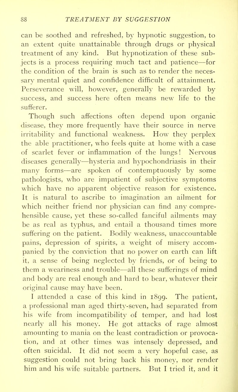 can be soothed and refreshed, by hypnotic suggestion, to an extent quite unattainable through drugs or physical treatment of any kind. But hypnotization of these sub- jects is a process requiring much tact and patience—for the condition of the brain is such as to render the neces- sary mental quiet and confidence difficult of attainment. Perseverance will, however, generally be rewarded by success, and success here often means new life to the sufferer. Though such affections often depend upon organic disease, they more frequently have their source in nerve irritability and functional weakness. How they perplex the able practitioner, who feels quite at home with a case of scarlet fever or inflammation of the lungs! Nervous diseases generally—hysteria and h}'pochondriasis in their many forms—are spoken of contemptuously by some pathologists, who are impatient of subjective symptoms which have no apparent objective reason for existence. It is natural to ascribe to imagination an ailment for which neither friend nor physician can find any compre- hensible cause, yet these so-called fanciful ailments may be as real as typhus, and entail a thousand times more suffering on the patient. Bodily weakness, unaccountable pains, depression of spirits, a weight of misery accom- panied by the conviction that no power on earth can lift it, a sense of being neglected by friends, or of being to them a weariness and trouble—all these sufferings of mind and body are real enough and hard to bear, whatever their original cause may have been. I attended a case of this kind in i8gg. The patient, a professional man aged thirty-seven, had separated from his wife from incompatibility of temper, and had lost nearly all his money. He got attacks of rage almost amounting to mania on the least contradiction or provoca- tion, and at other times was intensely depressed, and often suicidal. It did not seem a very hopeful case, as suggestion could not bring back his money, nor render him and his wife suitable partners. But I tried it, and it