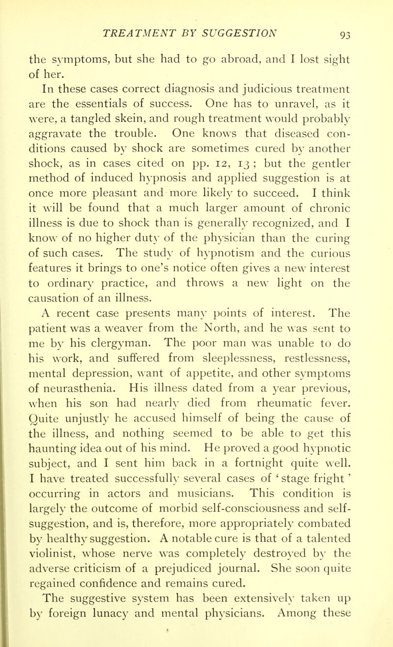 the s^'mptoms, but she had to go abroad, and I lost sight of her. In these cases correct diagnosis and judicious treatment are the essentials of success. One has to unravel, as it were, a tangled skein, and rough treatment would probably aggravate the trouble. One knows that diseased con- ditions caused b}' shock are sometimes cured by another shock, as in cases cited on pp. 12, 13 ; but the gentler method of induced hypnosis and applied suggestion is at once more pleasant and more likely to succeed. I think it will be found that a much larger amount of chronic illness is due to shock than is generally recognized, and I know of no higher duty of the physician than the curing of such cases. The study of hypnotism and the curious features it brings to one's notice often gives a new interest to ordinary practice, and throws a new light on the causation of an illness. A recent case presents many points of interest. The patient was a weaver from the North, and he was sent to me by his clergyman. The poor man was unable to do his work, and suffered from sleeplessness, restlessness, mental depression, want of appetite, and other symptoms of neurasthenia. His illness dated from a year previous, when his son had nearly died from rheumatic fever. Quite unjustly he accused himself of being the cause of the illness, and nothing seemed to be able to get this haunting idea out of his mind. He proved a good hypnotic subject, and I sent him back in a fortnight quite well. I have treated successful!}' several cases of ' stage fright' occurring in actors and musicians. This condition is largely the outcome of morbid self-consciousness and self- suggestion, and is, therefore, more appropriately combated by healthy suggestion. A notable cure is that of a talented violinist, whose nerve was completely destroyed b}' the adverse criticism of a prejudiced journal. She soon quite regained confidence and remains cured. The suggestive system has been extensively taken up by foreign lunacy and mental physicians. Among these