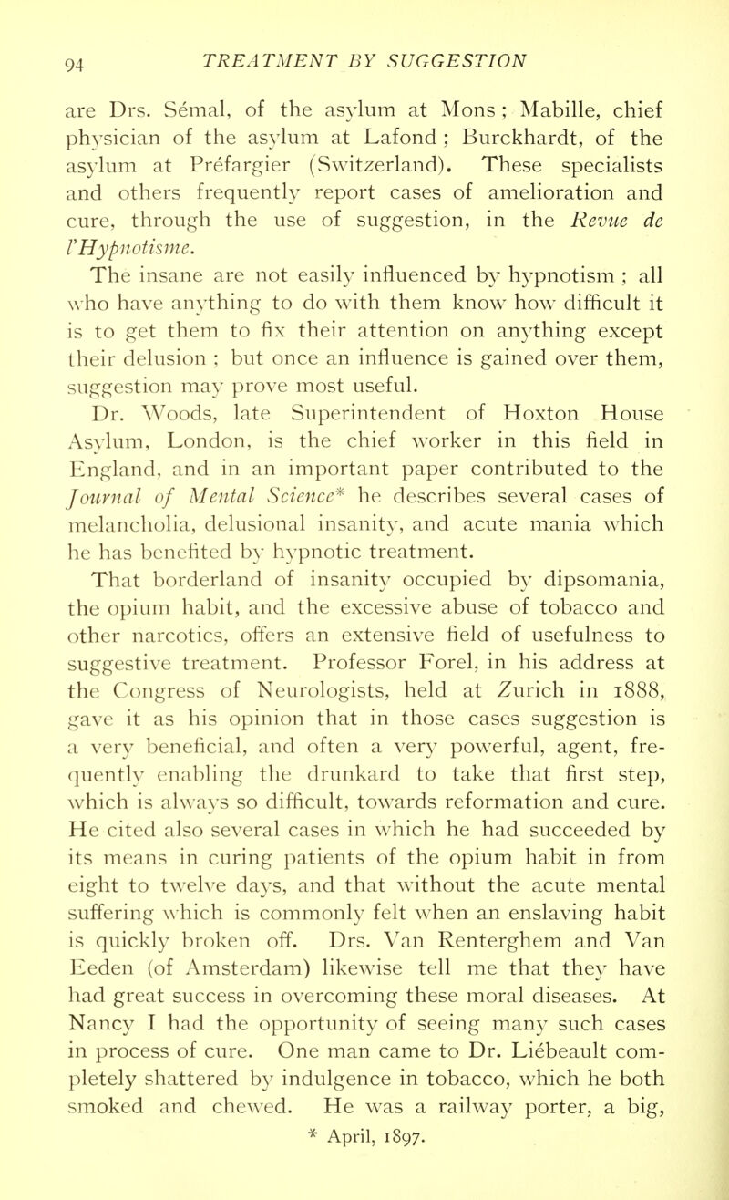 are Drs. Semal, of the asylum at Mons ; Mabille, chief physician of the asyhim at Lafond ; Burckhardt, of the asylum at Prefargier (Switzerland). These specialists and others frequently report cases of amelioration and cure, through the use of suggestion, in the Revue de r Hypnotism e. The insane are not easily influenced by hypnotism ; all who have anything to do with them know how difficult it is to get them to fix their attention on an^^thing except their delusion ; but once an influence is gained over them, suggestion may prove most useful. Dr. Woods, late Superintendent of Hoxton House Asylum, London, is the chief worker in this field in England, and in an important paper contributed to the Journal of Mental Science* he describes several cases of melancholia, delusional insanity, and acute mania which he has benefited by h^-pnotic treatment. That borderland of insanity occupied by dipsomania, the opium habit, and the excessive abuse of tobacco and other narcotics, offers an extensive field of usefulness to suggestive treatment. Professor Forel, in his address at the Congress of Neurologists, held at Zurich in 1888, gave it as his opinion that in those cases suggestion is a very beneficial, and often a very powerful, agent, fre- quently enabling the drunkard to take that first step, which is alwa\'s so difficult, towards reformation and cure. He cited also several cases in which he had succeeded by its means in curing patients of the opium habit in from eight to twelve days, and that without the acute mental suffering which is commonly felt when an enslaving habit is quickly broken off. Drs. Van Renterghem and Van Eeden (of Amsterdam) likewise tell me that they have had great success in overcoming these moral diseases. At Nancy I had the opportunity of seeing many such cases in process of cure. One man came to Dr. Liebeault com- pletely shattered b}^ indulgence in tobacco, which he both smoked and chewed. He was a railway porter, a big, April, 1897.