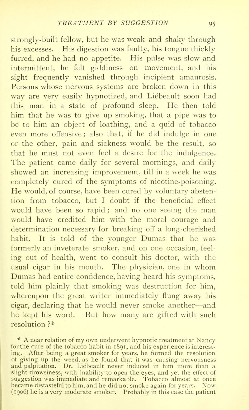 strongly-built fellow, but he was weak and shaky through his excesses. His digestion was faulty, his tongue thickly furred, and he had no appetite. His pulse was slow and intermittent, he felt giddiness on movement, and his sight frequently vanished through incipient amaurosis. Persons whose nervous systems are broken down in this \\'ay are very easily hypnotized, and Liebeault soon had this man in a state of profound sleep. He then told him that he was to give up smoking, that a pipe was to be to him an object of loathing, and a quid of tobacco even more offensive; also that, if he did indulge in one or the other, pain and sickness would be the result, so that he must not even feel a desire for the indulgence. The patient came daily for several mornings, and daily showed an increasing improvement, till in a week he was completely cured of the symptoms of nicotine-poisoning. He would, of course, have been cured by voluntary absten- tion from tobacco, but I doubt if the beneficial effect would have been so rapid; and no one seeing the man would have credited him with the moral courage and determination necessary for breaking off a long-cherished habit. It is told of the younger Dumas that he was formerly an inveterate smoker, and on one occasion, feel- ing out of health, went to consult his doctor, with the usual cigar in his mouth. The physician, one in whom Dumas had entire confidence, having heard his S}iTiptoms, told him plainly that smoking was destruction for him, whereupon the great writer immediately flung awa}' his cigar, declaring that he would never smoke another—and he kept his word. But how many are gifted with such resolution ?* * A near relation of my own underwent hypnotic treatment at Nancy for the cure of the tobacco habit in 1891, and his experience is interest- j ing. After being a great smoker for years, he formed the resolution of giving up the weed, as he found that it was causing nervousness I and palpitation. Dr. Liebeault never induced in him more than a ,| slight drowsiness, with inability to open the eyes, and yet the effect of ) suggestion was immediate and remarkable. Tobacco almost at once 1 became distasteful to him, and he did not smoke again for years. Now j (1906) he is a very moderate smoker. Probably in this case the patient