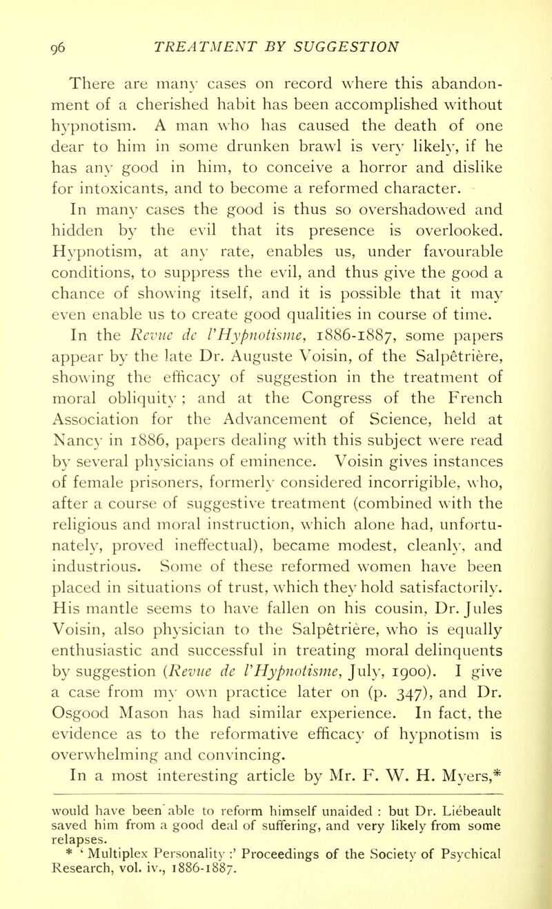 There are man}' cases on record where this abandon- ment of a cherished habit has been accomphshed without hypnotism. A man who has caused the death of one dear to him in some drunken brawl is very hkely, if he has any good in him, to conceive a horror and dishke for intoxicants, and to become a reformed character. In many cases the good is thus so overshadowed and hidden by the evil that its presence is overlooked. Hypnotism, at any rate, enables us, under favourable conditions, to suppress the evil, and thus give the good a chance of showing itself, and it is possible that it may even enable us to create good qualities in course of time. In the Rcvnc dc I'Hypnotisme, 1886-1887, some papers appear by the late Dr. Auguste Voisin, of the Salpetriere, showing the efficacy of suggestion in the treatment of moral obliquity; and at the Congress of the French Association for the Advancement of Science, held at Nancy in 1886, papers dealing with this subject were read by several physicians of eminence. Voisin gives instances of female prisoners, formerly considered incorrigible, who, after a course of suggestive treatment (combined with the religious and moral instruction, which alone had, unfortu- nately, proved ineffectual), became modest, cleanly, and industrious. Some of these reformed women have been placed in situations of trust, which they hold satisfactorily. His mantle seems to have fallen on his cousin, Dr. Jules Voisin, also physician to the Salpetriere, who is equally enthusiastic and successful in treating moral delinquents by suggestion {Reviie de VHypnotisme, July, 1900). I give a case from my own practice later on (p. 347), and Dr. Osgood Mason has had similar experience. In fact, the evidence as to the reformative efficacy of hypnotism is overwhelming and convincing. In a most interesting article by Mr. F. W. H. Myers,* would have been'able to reform himself unaided : but Dr. Liebeault saved him from a good deal of suffering, and very likely from some relapses. * ' Multiplex Personality :' Proceedings of the Society of Psychical Research, vol. iv., 1886-1887.