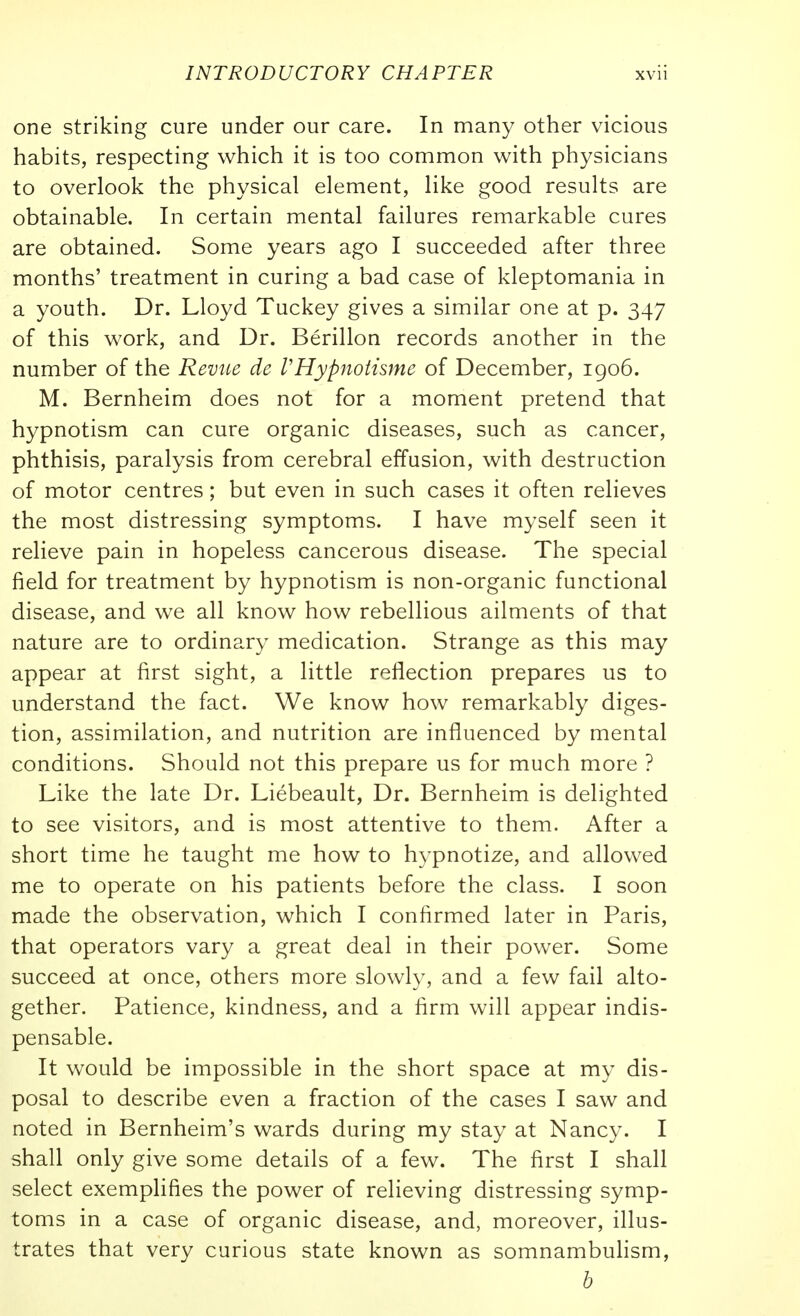 one striking cure under our care. In many other vicious habits, respecting which it is too common with physicians to overlook the physical element, like good results are obtainable. In certain mental failures remarkable cures are obtained. Some years ago I succeeded after three months' treatment in curing a bad case of kleptomania in a youth. Dr. Lloyd Tuckey gives a similar one at p. 347 of this work, and Dr. Berillon records another in the number of the Revue de VHypnotisme of December, igo6. M. Bernheim does not for a moment pretend that hypnotism can cure organic diseases, such as cancer, phthisis, paralysis from cerebral effusion, with destruction of motor centres; but even in such cases it often relieves the most distressing symptoms. I have myself seen it relieve pain in hopeless cancerous disease. The special field for treatment by hypnotism is non-organic functional disease, and we all know how rebellious ailments of that nature are to ordinary medication. Strange as this may appear at first sight, a little reflection prepares us to understand the fact. We know how remarkably diges- tion, assimilation, and nutrition are influenced by mental conditions. Should not this prepare us for much more ? Like the late Dr. Liebeault, Dr. Bernheim is delighted to see visitors, and is most attentive to them. After a short time he taught me how to h3^pnotize, and allowed me to operate on his patients before the class. I soon made the observation, which I confirmed later in Paris, that operators vary a great deal in their power. Some succeed at once, others more slowly, and a few fail alto- gether. Patience, kindness, and a firm will appear indis- pensable. It would be impossible in the short space at my dis- posal to describe even a fraction of the cases I saw and noted in Bernheim's wards during my stay at Nancy. I shall only give some details of a few. The first I shall select exemplifies the power of relieving distressing symp- toms in a case of organic disease, and, moreover, illus- trates that very curious state known as somnambuhsm, h