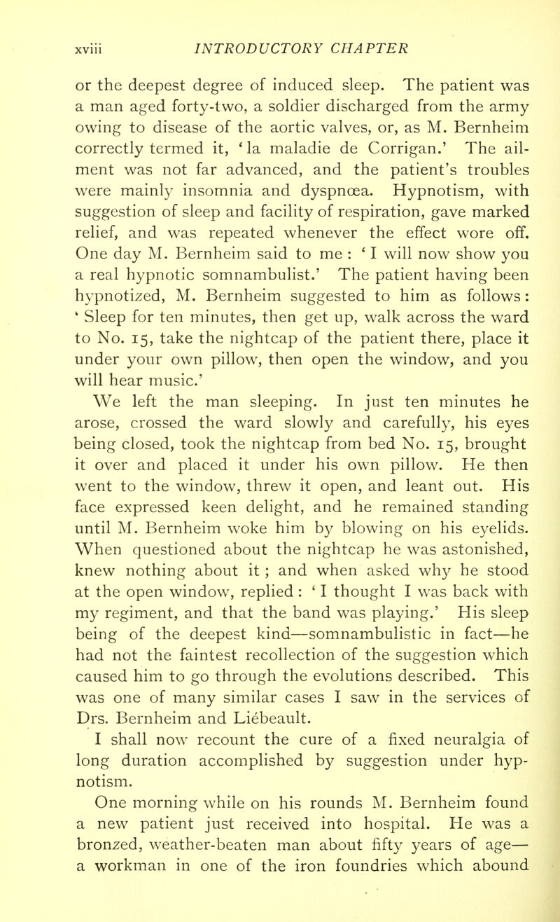 or the deepest degree of induced sleep. The patient was a man aged forty-two, a soldier discharged from the army owing to disease of the aortic valves, or, as M. Bernheim correctly termed it, ' la maladie de Corrigan.' The ail- ment was not far advanced, and the patient's troubles were mainly insomnia and dyspnoea. Hypnotism, with suggestion of sleep and facility of respiration, gave marked relief, and was repeated whenever the effect wore off. One day M. Bernheim said to me : ' I will now show you a real hypnotic somnambulist.' The patient having been hypnotized, M. Bernheim suggested to him as follows: ' Sleep for ten minutes, then get up, walk across the ward to No. 15, take the nightcap of the patient there, place it under your own pillow, then open the window, and you will hear music' We left the man sleeping. In just ten minutes he arose, crossed the ward slowly and carefully, his eyes being closed, took the nightcap from bed No. 15, brought it over and placed it under his own pillow. He then went to the window, threw it open, and leant out. His face expressed keen delight, and he remained standing until M. Bernheim woke him by blowing on his eyelids. When questioned about the nightcap he was astonished, knew nothing about it ; and when asked wh}^ he stood at the open window, replied: ' I thought I was back with my regiment, and that the band was playing.' His sleep being of the deepest kind—somnambulistic in fact—he had not the faintest recollection of the suggestion which caused him to go through the evolutions described. This was one of many similar cases I saw in the services of Drs. Bernheim and Liebeault. I shall now recount the cure of a fixed neuralgia of long duration accomplished by suggestion under hyp- notism. One morning while on his rounds M. Bernheim found a new patient just received into hospital. He was a bronzed, weather-beaten man about fifty years of age— a workman in one of the iron foundries which abound