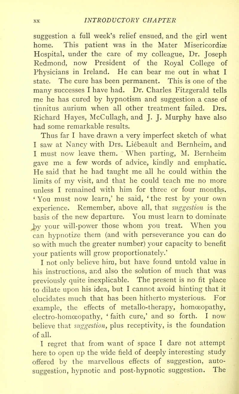 suggestion a full week's relief ensued, and the girl went home. This patient was in the Mater Misericordiae Hospital, under the care of my colleague, Dr. Joseph Redmond, now President of the Royal College of Physicians in Ireland. He can bear me out in what I state. The cure has been permanent. This is one of the many successes I have had. Dr. Charles Fitzgerald tells me he has cured by hypnotism and suggestion a case of tinnitus aurium when all other treatment failed. Drs. Richard Hayes, McCullagh, and J. J. Murphy have also had some remarkable results. Thus far I have drawn a very imperfect sketch of what I saw at Nancy with Drs. Liebeault and Bernheim, and I must now leave them. When parting, M. Bernheim gave me a few words of advice, kindly and emphatic. He said that he had taught me all he could within the limits of my visit, and that he could teach me no more unless I remained with him for three or four months. * You must now learn,' he said, * the rest by your own experience. Remember, above all, that suggestion is the basis of the new departure. You must learn to dominate py your will-power those whom you treat. When you can hypnotize them (and with perseverance you can do so with much the greater number) your capacity to benefit your patients will grow proportionately.' I not only believe him, but have found untold value in his instructions, and also the solution of much that was previously quite inexplicable. The present is no fit place to dilate upon his idea, but I cannot avoid hinting that it elucidates much that has been hitherto mysterious. For example, the effects of metallo-therapy, homoeopathy, electro-homoeopathy, ' faith cure,' and so forth. I now believe that suggestion, plus receptivity, is the foundation of all. I regret that from want of space I dare not attempt here to open up the wide field of deeply interesting study offered by the marvellous effects of suggestion, auto- suggestion, h3^pnotic and post-hypnotic suggestion. The