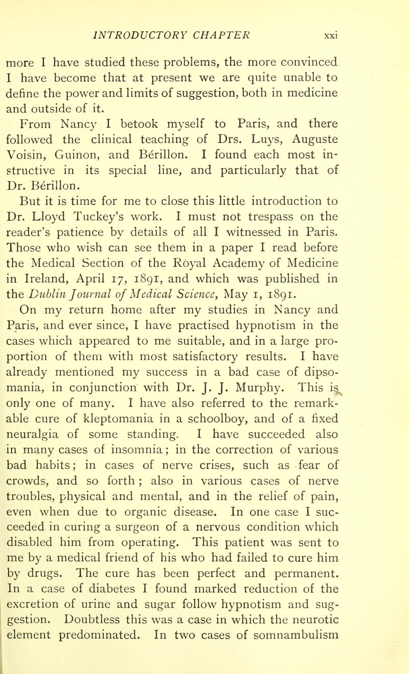 more I have studied these problems, the more convinced I have become that at present we are quite unable to define the power and limits of suggestion, both in medicine and outside of it. From Nancy I betook myself to Paris, and there followed the clinical teaching of Drs. Luys, Auguste Voisin, Guinon, and Berillon. I found each most in- structive in its special line, and particularly that of Dr. Berillon. But it is time for me to close this little introduction to Dr. Lloyd Tuckey's work. I must not trespass on the reader's patience by details of all I witnessed in Paris. Those who wish can see them in a paper I read before the Medical Section of the Royal Academy of Medicine in Ireland, April 17, i8gi, and which was published in the Dublin Journal of Medical Science, May i, 1891. On my return home after my studies in Nancy and Paris, and ever since, I have practised hypnotism in the cases which appeared to me suitable, and in a large pro- portion of them with most satisfactory results. I have already mentioned my success in a bad case of dipso- mania, in conjunction with Dr. J. J. Murphy. This is, only one of many. I have also referred to the remark- able cure of kleptomania in a schoolboy, and of a fixed neuralgia of some standing. I have succeeded also in many cases of insomnia; in the correction of various bad habits; in cases of nerve crises, such as fear of crowds, and so forth; also in various cases of nerve troubles, physical and mental, and in the relief of pain, even when due to organic disease. In one case I suc- ceeded in curing a surgeon of a nervous condition which disabled him from operating. This patient was sent to me by a medical friend of his who had failed to cure him by drugs. The cure has been perfect and permanent. In a case of diabetes I found marked reduction of the excretion of urine and sugar follow hypnotism and sug- gestion. Doubtless this was a case in which the neurotic element predominated. In two cases of somnambulism