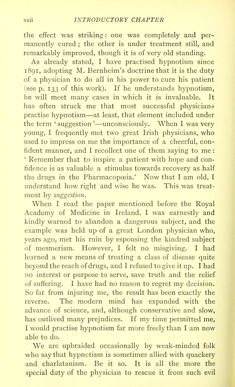 the effect was striking: one was completely and per- manently cured ; the other is under treatment still, and remarkably improved, though it is of very old standing. As already stated, I have practised hypnotism since i8gi, adopting M. Bernheim's doctrine that it is the duty of a physician to do all in his power to cure his patient (see p. 133 of this work). If he understands hypnotism, he will meet many cases in which it is invaluable. It has often struck me that most successful physicians practise hypnotism—at least, that element included under the term ' suggestion '—unconsciously. When I was very young, I frequently met two great Irish physicians, who used to impress on me the importance of a cheerful, con- fident manner, and I recollect one of them saying to me: ' Remember that to inspire a patient with hope and con- fidence is as valuable a stimulus towards recovery as half the drugs in the Pharmacopoeia.' Now that I am old, I understand how right and wise he was. This was treat- ment by suggestion. When I read the paper mentioned before the Royal Academy of Medicine in Ireland, I was earnestly and kindly warned to abandon a dangerous subject, and the example was held up of a great London physician who, years ago, met his ruin by espousing the kindred subject of mesmerism. However, I felt no misgiving. I had learned a new means of treating a class of disease quite beyond the reach of drugs, and I refused to give it up. I had no interest or purpose to serve, save truth and the relief of suffering. I have had no reason to regret my decision. So far from injuring me, the result has been exactly the reverse. The modern mind has expanded with the advance of science, and, although conservative and slow, has outlived many prejudices. If my time permitted me, I would practise hypnotism far more freely than I am now able to do. We are upbraided occasionally by weak-minded folk who say that hypnotism is sometimes allied with quackery and charlatanism. Be it so. It is all the more the special duty of the physician to rescue it from such evil