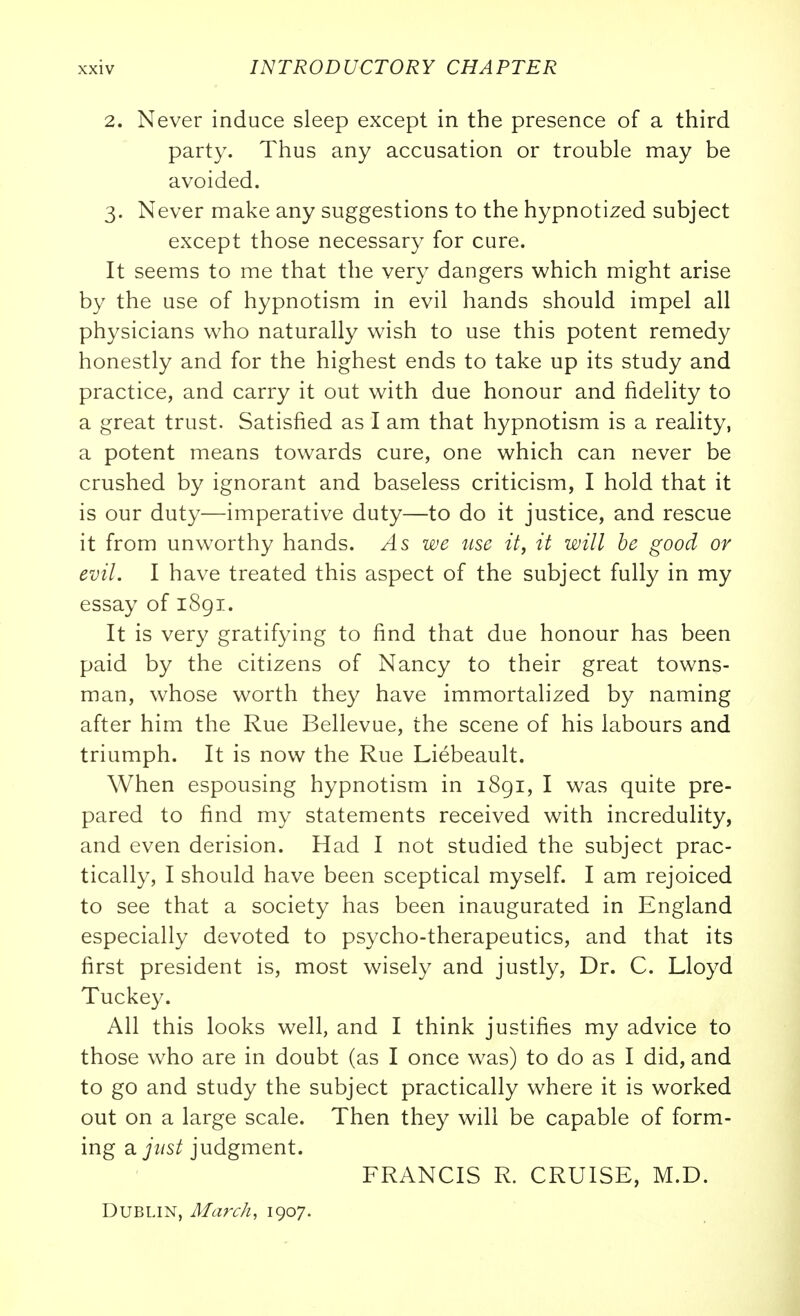 2. Never induce sleep except in the presence of a third party. Thus any accusation or trouble may be avoided. 3. Never make any suggestions to the hypnotized subject except those necessary for cure. It seems to me that the very dangers which might arise by the use of hypnotism in evil hands should impel all physicians who naturally wish to use this potent remedy honestly and for the highest ends to take up its study and practice, and carry it out with due honour and fidelity to a great trust. Satisfied as I am that hypnotism is a reality, a potent means towards cure, one which can never be crushed by ignorant and baseless criticism, I hold that it is our duty—imperative duty—to do it justice, and rescue it from unworthy hands. As we iise it, it will be good or evil. I have treated this aspect of the subject fully in my essay of 1891. It is very gratifying to find that due honour has been paid by the citizens of Nancy to their great towns- man, whose worth they have immortalized by naming after him the Rue Bellevue, the scene of his labours and triumph. It is now the Rue Liebeault. When espousing hypnotism in 1891, I was quite pre- pared to find my statements received with incredulity, and even derision. Had I not studied the subject prac- tically, I should have been sceptical myself. I am rejoiced to see that a society has been inaugurated in England especially devoted to psycho-therapeutics, and that its first president is, most wisely and justly. Dr. C. Lloyd Tuckey. All this looks well, and I think justifies my advice to those who are in doubt (as I once was) to do as I did, and to go and study the subject practically where it is worked out on a large scale. Then they will be capable of form- ing 3. just judgment. FRANCIS R. CRUISE, M.D. Dublin, March, 1907.