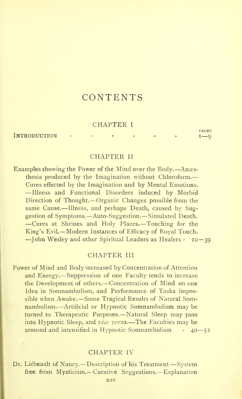 CONTENTS CHAPTER I PAGES Introduction i—g CHAPTER II Examples showing the Power of the Mind over the Body.—Anes- thesia produced by the Imagination without Chloroform,— Cures effected by the Imagination and by Mental Emotions. —Illness and Functional Disorders induced by Morbid Direction of Thought.—Organic Changes possible from the same Cause.—Illness, and perhaps Death, caused by Sug- gestion of Symptoms.—Auto-Suggestion.—Simulated Death. —Cures at Shrines and Holy Places.—Touching for the King's Evil.—Modern Instances of Efficacy of Royal Touch. —John Wesley and other Spiritual Leaders as Healers - 10—39 CHAPTER III Power of Mind and Body increased by Concentration of Attention and Energy.—Suppression of one Faculty tends to increase the Development of others.—Concentration of Mind on one Idea in Somnambulism, and Performance of Tasks impos- sible when Awake.—Some Tragical Results of Natural Som- nambulism.—Artificial or Hypnotic Somnambulism may be turned to Therapeutic Purposes.—Natural Sleep may pass into Hypnotic Sleep, and vice versa.—The Faculties may be aroused and intensified in Hypnotic Somnambulism - 40—52 CHAPTER IV Dr. Liebeault of Nancy.—Description of his Treatment —System free from Mysticism.—Curative Suggestions.—Explanation