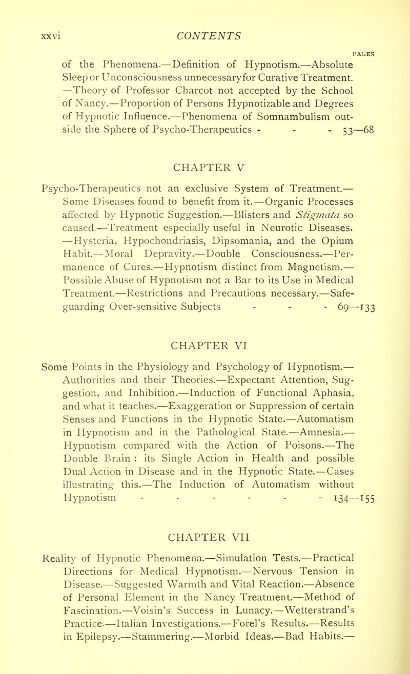 of the Phenomena.— Definition of Hypnotism.—Absolute Sleep or Unconsciousness unnecessary for Curative Treatment. —Theory of Professor Charcot not accepted by the School of Nancy.—Proportion of Persons Hypnotizable and Degrees of Hypnotic Influence.—Phenomena of Somnambulism out- side the Sphere of Psycho-Therapeutics - - - 53—68 CHAPTER V Psycho-Therapeutics not an exclusive System of Treatment.— Some Diseases found to benefit from it.—Organic Processes aftected by Hypnotic Suggestion.—Blisters and SHginata so caused -—Treatment especially useful in Neurotic Diseases. — Hysteria, Hypochondriasis, Dipsomania, and the Opium Habit.—Moral Depravity.—Double Consciousness.—Per- manence of Cures.—Hypnotism distinct from Magnetism.— Possible Abuse of Hypnotism not a Bar to its Use in Medical Treatment.—Restrictions and Precautions necessary.—Safe- guarding Over-sensitive Subjects - - - 69—133 CHAPTER VI Some Points in the Physiology and Psychology of Hypnotism.— Authorities and their Theories.—Expectant Attention, Sug- gestion, and Inhibition.—Induction of Functional Aphasia, and what it teaches.—Exaggeration or Suppression of certain Senses and Functions in the Hypnotic State.—Automatism in Hypnotism and in the Pathological State.—Amnesia.— Hypnotism compared with the Action of Poisons.—The Double Brain : its Single Action in Health and possible Dual Action in Disease and in the Hypnotic State.—Cases illustrating this.—The Induction of Automatism without Hypnotism ------ 134—155 CHAPTER VII Reality of Hypnotic Phenomena.—Simulation Tests.—Practical Directions for Medical Hypnotism.—Nervous Tension in Disease.—Suggested Warmth and Vital Reaction.—Absence of Personal PZlement in the Nancy Treatment.—Method of Fascination.—Voisin's Success in Lunacy.—Wetterstrand's Practice.—Italian Investigations.—Forel's Results.—Results in Epilepsy.—Stammering.—Morbid Ideas.—Bad Habits.—