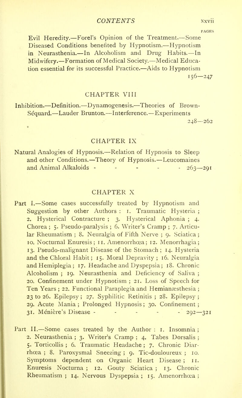 Evil Heredity.—Forel's Opinion of the Treatment.—Some Diseased Conditions benefited by Hypnotism.—Hypnotism in Neurasthenia.—In Alcohohsm and Drug Habits.—In Midwifery.—Formation of Medical Society.—Medical Educa- tion essential for its successful Practice.—Aids to Hypnotism 156—247 CHAPTER VIII Inhibition.—Definition.—Dynamogenesis.—Theories of Brown- Sequard.—Lauder Brunton.—Interference.—Experiments 248—262 CHAPTER IX Natural Analogies of Hypnosis.—Relation of Hypnosis to Sleep and other Conditions.—Theory of Hypnosis.—Leucomaines and Animal Alkaloids ----- 263—291 CHAPTER X Part I.—Some cases successfully treated by Hypnotism and Suggestion by other Authors : i. Traumatic Hysteria ; 2. Hysterical Contracture ; 3. Hysterical Aphonia ; 4. Chorea ; 5. Pseudo-paralysis ; 6. Writer's Cramp ; 7. Articu- lar Rheumatism ; 8. Neuralgia of Fifth Nerve ; 9. Sciatica ; TO. Nocturnal Enuresis; 11. Amenorrhoea; 12. Menorrhagia; 13. Pseudo-malignant Disease of the Stomach; 14. Hysteria and the Chloral Habit; 15. Moral Depravity ; 16. Neuralgia and Hemiplegia ; 17. Headache and Dyspepsia; 18. Chronic Alcoholism ; 19. Neurasthenia and Deficiency of Saliva ; 20. Confinement under Hypnotism ; 21. Loss of Speech for Ten Years ; 22. Functional Paraplegia and Hemiansesthesia ; 23 to 26. Epilepsy ; 27. Syphilitic Retinitis ; 28. Epilepsy ; 29. Acute Mania ; Prolonged Hypnosis; 30. Confinement ; 31. Meniere's Disease ----- 292—321 Part 11.—Some cases treated by the Author : i. Insomnia ; 2. Neurasthenia ; 3. Writer's Cramp ; 4. Tabes Dorsalis ; 5. Torticollis ; 6. Traumatic Headache; 7. Chronic Diar- rhoea ; 8. Paroxysmal Sneezing ; 9. Tic-douloureux ; 10. Symptoms dependent on Organic Heart Disease; 11. Enuresis Nocturna ; 12. Gouty Sciatica ; 13. Chronic Rheumatism; 14. Nervous Dyspepsia; 15. Amenorrhoea;