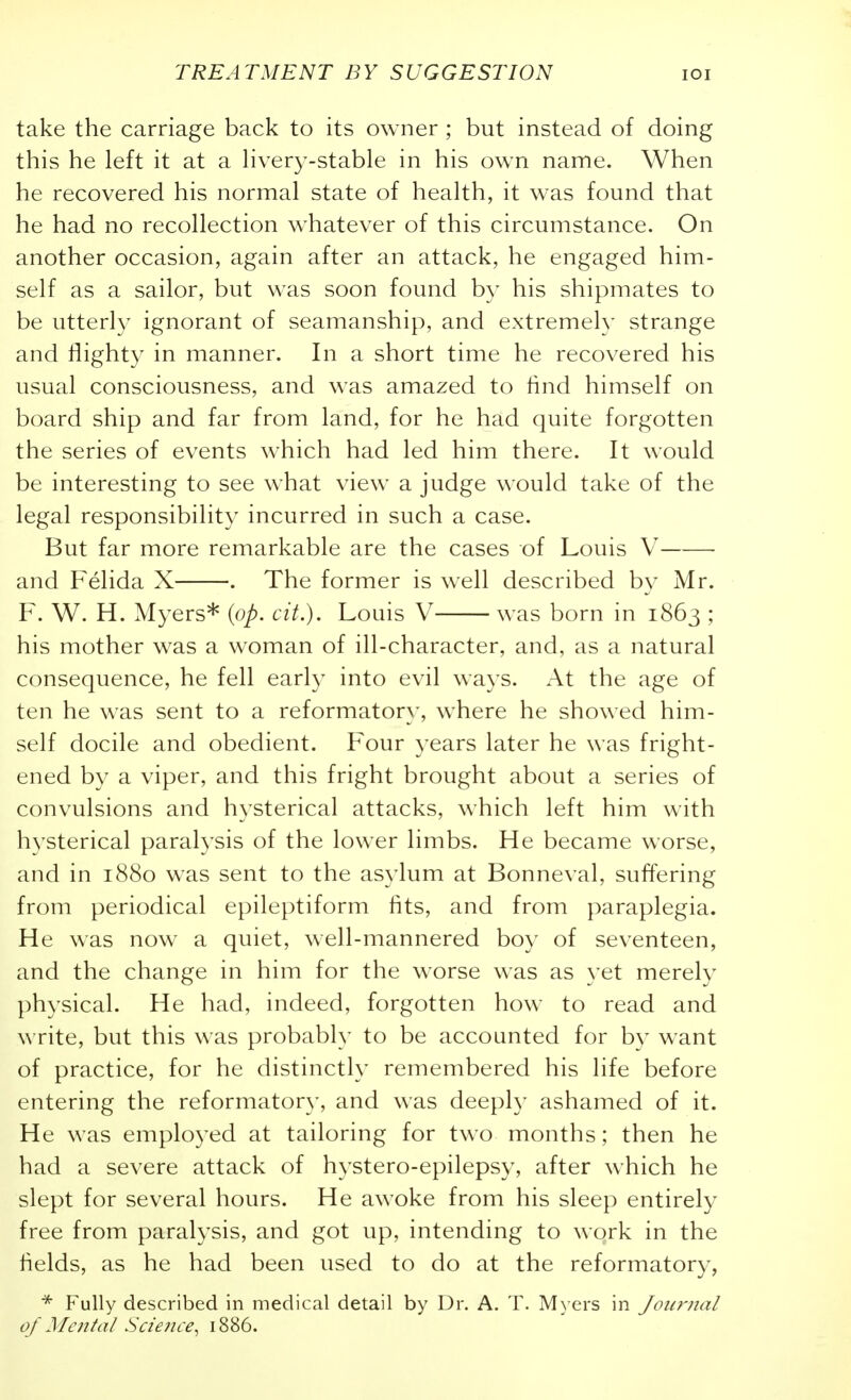 take the carriage back to its owner ; but instead of doing this he left it at a hvery-stable in his own name. When he recovered his normal state of health, it was found that he had no recollection whatever of this circumstance. On another occasion, again after an attack, he engaged him- self as a sailor, but was soon found by his shipmates to be utterly ignorant of seamanship, and extremely strange and flighty in manner. In a short time he recovered his usual consciousness, and was amazed to find himself on board ship and far from land, for he had quite forgotten the series of events which had led him there. It would be interesting to see what view a judge would take of the legal responsibility incurred in such a case. But far more remarkable are the cases of Louis V • and Felida X . The former is well described by Mr. F. W. H. Myers* {op. cit.). Louis V was born in 1863 ; his mother was a woman of ill-character, and, as a natural consequence, he fell early into evil ways. At the age of ten he was sent to a reformator}', where he showed him- self docile and obedient. Four years later he was fright- ened by a viper, and this fright brought about a series of convulsions and hysterical attacks, which left him with hysterical paralysis of the lower limbs. He became worse, and in 1880 was sent to the asylum at Bonneval, suffering from periodical epileptiform fits, and from paraplegia. He was now a quiet, well-mannered boy of seventeen, and the change in him for the worse was as yet merely physical. He had, indeed, forgotten how to read and write, but this was probably to be accounted for by want of practice, for he distinctly remembered his life before entering the reformator}', and was deeply ashamed of it. He was employed at tailoring for two months; then he had a severe attack of hystero-epilepsy, after which he slept for several hours. He awoke from his sleep entirely free from paralysis, and got up, intending to work in the fields, as he had been used to do at the reformatory, * Fully described in medical detail by Dr. A. T. M\ ers in Journal of Mc7ital Science^ 1886.