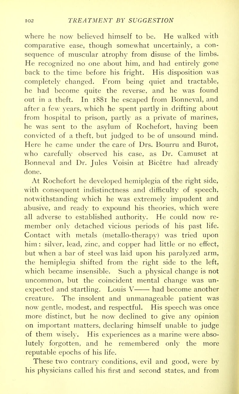 where he now beheved himself to be. He walked with comparative ease, though somewhat uncertainly, a con- sequence of muscular atrophy from disuse of the limbs. He recognized no one about him, and had entirely gone back to the time before his fright. His disposition was completely changed. From being quiet and tractable, he had become quite the reverse, and he was found out in a theft. In 1881 he escaped from Bonneval, and after a few }'ears, which he spent partly in drifting about from hospital to prison, partly as a private of marines, he was sent to the asylum of Rochefort, having been convicted of a theft, but judged to be of unsound mind. Here he came under the care of Drs. Bourru and Burot, who carefully observed his case, as Dr. Camuset at Bonneval and Dr. Jules Voisin at Bicetre had already done. At Rochefort he developed hemiplegia of the right side, with consequent indistinctness and difficulty of speech, notwithstanding which he w^as extremely impudent and abusive, and ready to expound his theories, which were all adverse to established authorit}'. He could now re- member only detached vicious periods of his past life. Contact with metals (metallo-therapy) was tried upon him: silver, lead, zinc, and copper had little or no effect, but when a bar of steel was laid upon his paralyzed arm, the hemiplegia shifted from the right side to the left, which became insensible. Such a physical change is not uncommon, but the coincident mental change was un- expected and startling. Louis V had become another creature. The insolent and unmanageable patient w^as now^ gentle, modest, and respectful. His speech was once more distinct, but he now declined to give any opinion on important matters, declaring himself unable to judge of them wisely. His experiences as a marine were abso- lutely forgotten, and he remembered onl)' the more reputable epochs of his life. These two contrary conditions, evil and good, were by his physicians called his first and second states, and from