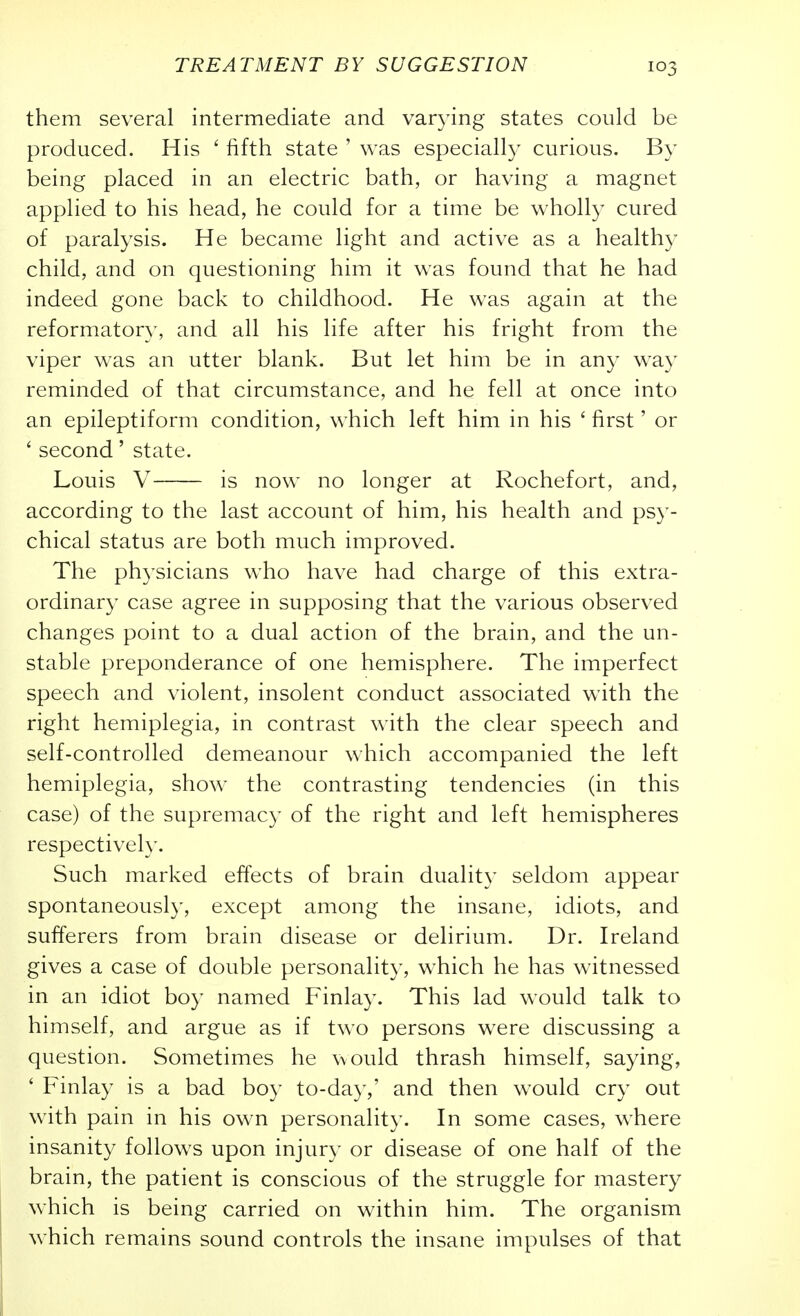 them several intermediate and varying states could be produced. His ' fifth state ' was especially curious. By being placed in an electric bath, or having a magnet applied to his head, he could for a time be wholly cured of paralysis. He became light and active as a healthy child, and on questioning him it was found that he had indeed gone back to childhood. He was again at the reformatory, and all his life after his fright from the viper was an utter blank. But let him be in any way reminded of that circumstance, and he fell at once into an epileptiform condition, which left him in his ' first' or ' second' state. Louis V is now no longer at Rochefort, and, according to the last account of him, his health and psy- chical status are both much improved. The physicians who have had charge of this extra- ordinary case agree in supposing that the various observed changes point to a dual action of the brain, and the un- stable preponderance of one hemisphere. The imperfect speech and violent, insolent conduct associated with, the right hemiplegia, in contrast with the clear speech and self-controlled demeanour which accompanied the left hemiplegia, show the contrasting tendencies (in this case) of the supremacy of the right and left hemispheres respectively. Such marked effects of brain duality seldom appear spontaneously, except among the insane, idiots, and sufferers from brain disease or delirium. Dr. Ireland gives a case of double personality, which he has witnessed in an idiot boy named Finlay. This lad would talk to himself, and argue as if two persons were discussing a question. Sometimes he would thrash himself, saying, ' Finlay is a bad boy to-day,' and then would cry out with pain in his own personality. In some cases, where insanity follows upon injury or disease of one half of the brain, the patient is conscious of the struggle for mastery which is being carried on within him. The organism which remains sound controls the insane impulses of that