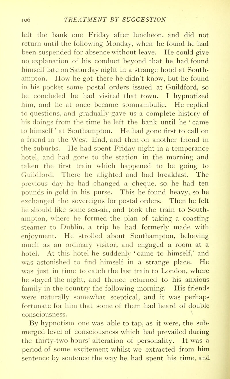 left the bank one Friday after luncheon, and did not return until the following Monday, when he found he had been suspended for absence without leave. He could give no explanation of his conduct beyond that he had found himself late on Saturday night in a strange hotel at South- ampton. How he got there he didn't know, but he found in his pocket some postal orders issued at Guildford, so he concluded he had visited that town. I hypnotized him, and he at once became somnambulic. He replied to questions, and gradually gave us a complete history of his doings from the time he left the bank until he ' came to himself' at Southampton. He had gone first to call on a friend in the West End, and then on another friend in the suburbs. He had spent Friday night in a temperance hotel, and had gone to the station in the morning and taken the first train which happened to be going to Guildford. There he alighted and had breakfast. The previous day he had changed a cheque, so he had ten pounds in gold in his purse. This he found heavy, so he exchanged the sovereigns for postal orders. Then he felt he should like some sea-air, and took the train to South- ampton, where he formed the plan of taking a coasting steamer to Dublin, a trip he had formerly made with enjoyment. He strolled about Southampton, behaving much as an ordinary visitor, and engaged a room at a hotel. At this hotel he suddenly ' came to himself,' and was astonished to hnd himself in a strange place. He was just in time to catch the last train to London, \vhere he stayed the night, and thence returned to his anxious family in the country the following morning. His friends were naturally somewhat sceptical, and it was perhaps fortunate for him that some of them had heard of double consciousness. By hypnotism one was able to tap, as it were, the sub- merged level of consciousness which had prevailed during the thirty-two hours' alteration of personality. It was a period of some excitement w^hilst we extracted from him sentence by sentence the way he had spent his time, and