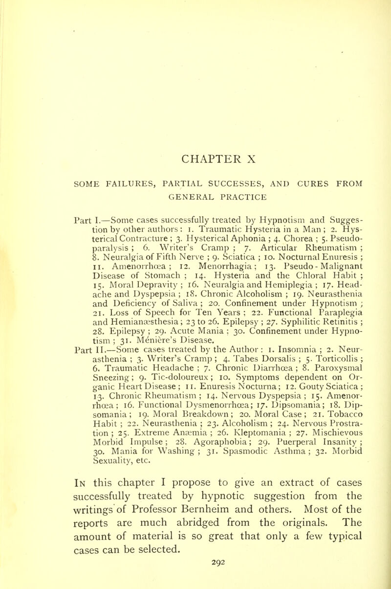 CHAPTER X SOME FAILURES, PARTIAL SUCCESSES, AND CURES FROM GENERAL PRACTICE Part I.—Some cases successfully treated by Hypnotism and Sugges- tion by other authors: i. Traumatic Hysteria in a Man ; 2. Hys- terical Contracture ; 3. Hysterical Aphonia ; 4. Chorea ; 5. Pseudo- paralysis ; 6. Writer's Cramp ; 7. Articular Rheumatism ; 8. Neuralgia of Fifth Nerve ; 9. Sciatica ; 10. Nocturnal Enuresis ; II. Amenorrhoea ; 12. Menorrhagia; 13. Pseudo- Malignant Disease of Stomach ; 14. Hysteria and the Chloral Habit ; 15. Moral Depravity ; 16. Neuralgia and Hemiplegia ; 17. Head- ache and Dyspepsia ; 18. Chronic Alcoholism ; 19. Neurasthenia and Deficiency of Saliva ; 20. Confinement under Hypnotism ; 21. Loss of Speech for Ten Years ; 22. Functional Paraplegia and Hemianassthesia ; 23 to 26. Epilepsy ; 27. Syphilitic Retinitis ; 28. Epilepsy ; 29. Acute Mania ; 30. Confinement under Hypno- tism ; 31. Meniere's Disease. Part II.—Some cases treated by the Author : i. Insomnia ; 2. Neur- asthenia ; 3. Writer's Cramp ; 4. Tabes Dorsalis ; 5. Torticollis ; 6. Traumatic Headache ; 7. Chronic Diarrhoea ; 8. Paroxysmal Sneezing; 9. Tic-doloureux; 10. Symptoms dependent on Or- ganic Heart Disease ; 11. Enuresis Nocturna; 12. Gouty Sciatica ; 13. Chronic Rheumatism ; 14. Nervous Dyspepsia ; 15. Amenor- rhoea; 16. Functional DysmenorrhcEa; 17. Dipsomania; 18. Dip- somania; 19. Moral Breakdown; 20. Moral Case; 21. Tobacco Habit ; 22. Neurasthenia ; 23. Alcoholism ; 24. Nervous Prostra- tion ; 25. Extreme Anaemia ; 26. Kleptomania ; 27. Mischievous Morbid Impulse; 28. Agoraphobia; 29. Puerperal Insanity ; 30. Mania for Washing; 31. Spasmodic Asthma; 32. Morbid Sexuality, etc. In this chapter I propose to give an extract of cases successfully treated by hypnotic suggestion from the writings of Professor Bernheim and others. Most of the reports are much abridged from the originals. The amount of material is so great that only a few typical cases can be selected.