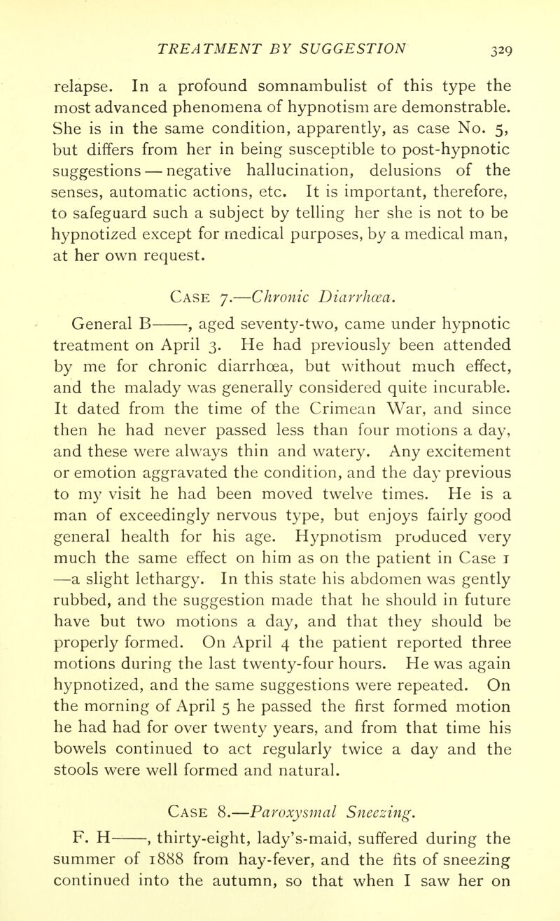 relapse. In a profound somnambulist of this type the most advanced phenomena of hypnotism are demonstrable. She is in the same condition, apparently, as case No. 5, but differs from her in being susceptible to post-hypnotic suggestions — negative hallucination, delusions of the senses, automatic actions, etc. It is important, therefore, to safeguard such a subject by telling her she is not to be hypnotized except for medical purposes, by a medical man, at her own request. Case 7.—Chronic Diarrhcea. General B , aged seventy-tv^o, came under hypnotic treatment on April 3. He had previously been attended by me for chronic diarrhoea, but without much effect, and the malady was generally considered quite incurable. It dated from the time of the Crimean War, and since then he had never passed less than four motions a day, and these were always thin and watery. Any excitement or emotion aggravated the condition, and the day previous to my visit he had been moved twelve times. He is a man of exceedingly nervous type, but enjoys fairly good general health for his age. Hypnotism produced very much the same effect on him as on the patient in Case i —a slight lethargy. In this state his abdomen was gently rubbed, and the suggestion made that he should in future have but two motions a day, and that they should be properly formed. On April 4 the patient reported three motions during the last twenty-four hours. He was again hypnotized, and the same suggestions were repeated. On the morning of April 5 he passed the first formed motion he had had for over twenty years, and from that time his bowels continued to act regularly twice a day and the stools were well formed and natural. Case 8.—Paroxysmal Sneezing. F. H , thirty-eight, lady's-maid, suffered during the summer of 1888 from hay-fever, and the fits of sneezing continued into the autumn, so that when I saw her on