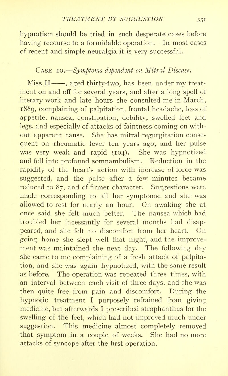 hypnotism should be tried in such desperate cases before having recourse to a formidable operation. In most cases of recent and simple neuralgia it is very successful. Case 10.—Symptoms dependent on Mitral Disease. Miss H , aged thirty-two, has been under my treat- ment on and off for several years, and after a long spell of literary work and late hours she consulted me in March, i88g, complaining of palpitation, frontal headache, loss of appetite, nausea, constipation, debility, swelled feet and legs, and especially of attacks of faintness coming on with- out apparent cause. She has mitral regurgitation conse- quent on rheumatic fever ten years ago, and her pulse was very weak and rapid (104). She was hypnotized and fell into profound somnambulism. Reduction in the rapidity of the heart's action with increase of force was suggested, and the pulse after a few minutes became reduced to 87, and of firmer character. Suggestions were made corresponding to all her symptoms, and she was allowed to rest for nearly an hour. On awaking she at once said she felt much better. The nausea which had troubled her incessantly for several months had disap- peared, and she felt no discomfort from her heart. On going home she slept well that night, and the improve- ment was maintained the next day. The following day she came to me complaining of a fresh attack of palpita- tion, and she was again hypnotized, with the same result as before. The operation was repeated three times, with an interval between each visit of three days, and she was then quite free from pain and discomfort. During the hypnotic treatment I purposely refrained from giving medicine, but afterwards I prescribed strophanthus for the swelling of the feet, which had not improved much under suggestion. This medicine almost completely removed that symptom in a couple of weeks. She had no more attacks of syncope after the first operation.