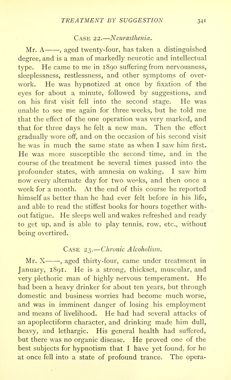 Case 22.—Neitrasthenia. Mr. A , aged twenty-four, has taken a distinguished degree, and is a man of markedly neurotic and intellectual type. He came to me in 1890 suffering from nervousness, sleeplessness, restlessness, and other symptoms of over- work. He was hypnotized at once by fixation of the eyes for about a minute, followed by suggestions, and on his first visit fell into the second stage. He was unable to see me again for three weeks, but he told me that the effect of the one operation was very marked, and that for three days he felt a new man. Then the effect gradually wore off, and on the occasion of his second visit he was in much the same state as when I saw him first. He was more susceptible the second time, and in the course of the treatment he several times passed into the profounder states, with amnesia on waking. I saw him now every alternate day for two weeks, and then once a week for a month. At the end of this course he reported himself as better than he had ever felt before in his life, and able to read the stiffest books for hours together with- out fatigue. He sleeps well and wakes refreshed and ready to get up, and is able to play tennis, row, etc., without being overtired. Case 23.—Chronic Alcoholism. Mr. X , aged thirty-four, came under treatment in January, 1891. He is a strong, thickset, muscular, and very plethoric man of highly nervous temperament. He had been a heavy drinker for about ten years, but through domestic and business worries had become much worse, and was in imminent danger of losing his employment and means of livelihood. He had had several attacks of an apoplectiform character, and drinking made him dull, heavy, and lethargic. His general health had suffered, but there was no organic disease. He proved one of the best subjects for hypnotism that I have yet found, for he at once fell into a state of profound trance. The opera-