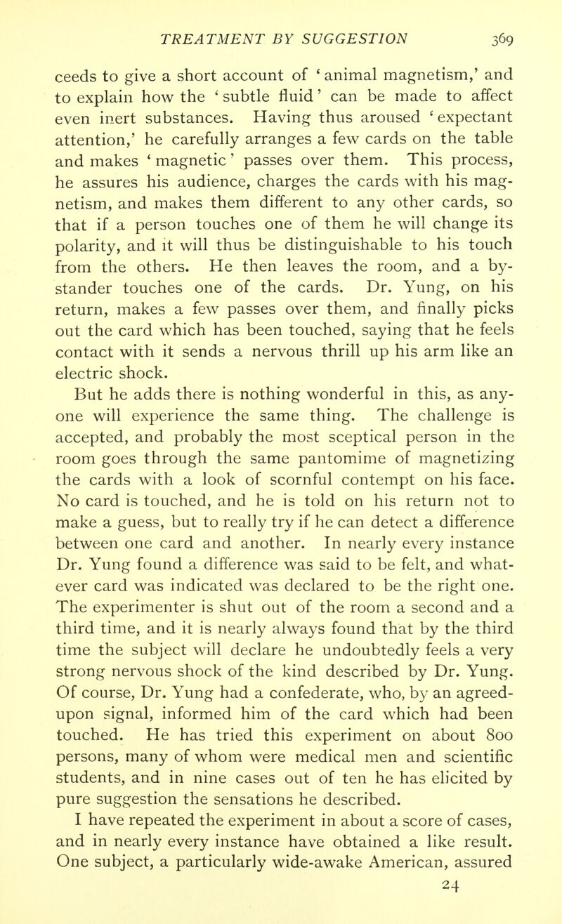 ceeds to give a short account of ' animal magnetism,' and to explain how the ' subtle fluid' can be made to affect even inert substances. Having thus aroused ' expectant attention,' he carefully arranges a few cards on the table and makes ' magnetic' passes over them. This process, he assures his audience, charges the cards with his mag- netism, and makes them different to any other cards, so that if a person touches one of them he will change its polarity, and it will thus be distinguishable to his touch from the others. He then leaves the room, and a by- stander touches one of the cards. Dr. Yung, on his return, makes a few passes over them, and finally picks out the card which has been touched, saying that he feels contact with it sends a nervous thrill up his arm like an electric shock. But he adds there is nothing wonderful in this, as any- one will experience the same thing. The challenge is accepted, and probably the most sceptical person in the room goes through the same pantomime of magnetizing the cards with a look of scornful contempt on his face. No card is touched, and he is told on his return not to make a guess, but to really try if he can detect a difference between one card and another. In nearly every instance Dr. Yung found a difference was said to be felt, and what- ever card was indicated was declared to be the right one. The experimenter is shut out of the room a second and a third time, and it is nearly always found that by the third time the subject will declare he undoubtedly feels a very strong nervous shock of the kind described by Dr. Yung. Of course. Dr. Yung had a confederate, who, by an agreed- upon signal, informed him of the card which had been touched. He has tried this experiment on about 800 persons, many of whom were medical men and scientific students, and in nine cases out of ten he has elicited by pure suggestion the sensations he described. I have repeated the experiment in about a score of cases, and in nearly every instance have obtained a like result. One subject, a particularly wide-awake American, assured 24