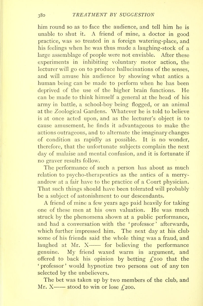 him round so as to face the audience, and tell him he is unable to shut it. A friend of mine, a doctor in good practice, was so treated in a foreign watering-place, and his feelings when he was thus made a laughing-stock of a large assemblage of people were not enviable. After these experiments in inhibiting voluntary motor action, the lecturer will go on to produce hallucinations of the senses, and will amuse his audience by showing what antics a human being can be made to perform when he has been deprived of the use of the higher brain functions. He can be made to think himself a general at the head of his army in battle, a school-boy being flogged, or an animal at the Zoological Gardens. Whatever he is told to believe is at once acted upon, and as the lecturer's object is to cause amusement, he finds it advantageous to make the actions outrageous, and to alternate the imaginary changes of condition as rapidly as possible. It is no wonder, therefore, that the unfortunate subjects complain the next day of malaise and mental confusion, and it is fortunate if no graver results follow. The performance of such a person has about as much relation to psycho-therapeutics as the antics of a merry- andrew at a fair have to the practice of a Court physician. That such things should have been tolerated will probably be a subject of astonishment to our descendants. A friend of mine a few years ago paid heavily for taking one of these men at his own valuation. He was much struck by the phenomena shown at a public performance, and had a conversation with the ' professor' afterwards, which further impressed him. The next day at his club some of his friends said the whole thing was a fraud, and laughed at Mr. X for believing the performance genuine. My friend waxed warm in argument, and offered to back his opinion by betting ^loo that the ' professor' would hypnotize two persons out of any ten selected by the unbelievers. The bet was taken up by two members of the club, and Mr. X stood to win or lose £200.