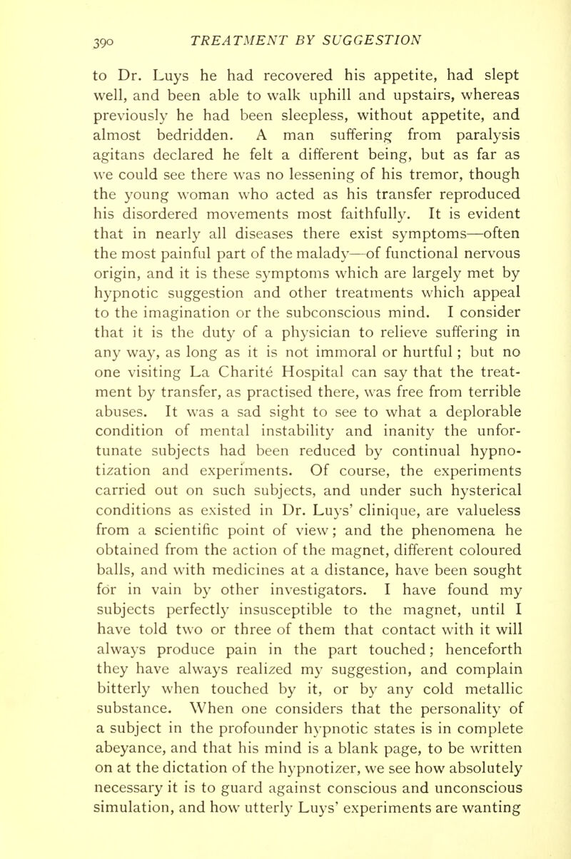 to Dr. Luys he had recovered his appetite, had slept well, and been able to walk uphill and upstairs, whereas previously he had been sleepless, without appetite, and almost bedridden. A man suffering from paralysis agitans declared he felt a different being, but as far as we could see there was no lessening of his tremor, though the young woman who acted as his transfer reproduced his disordered movements most faithfully. It is evident that in nearly all diseases there exist symptoms—often the most painful part of the malady—of functional nervous origin, and it is these S3^mptoms which are largely met by hypnotic suggestion and other treatments which appeal to the imagination or the subconscious mind. I consider that it is the duty of a physician to relieve suffering in any way, as long as it is not immoral or hurtful; but no one visiting La Charite Hospital can say that the treat- ment by transfer, as practised there, was free from terrible abuses. It was a sad sight to see to what a deplorable condition of mental instability and inanity the unfor- tunate subjects had been reduced by continual hypno- tization and experiments. Of course, the experiments carried out on such subjects, and under such hysterical conditions as existed in Dr. Luys' clinique, are valueless from a scientific point of view; and the phenomena he obtained from the action of the magnet, different coloured balls, and with medicines at a distance, have been sought for in vain by other investigators. I have found my subjects perfectly insusceptible to the magnet, until I have told two or three of them that contact with it will always produce pain in the part touched; henceforth they have always realized my suggestion, and complain bitterly when touched by it, or by any cold metallic substance. When one considers that the personality of a subject in the profounder hypnotic states is in complete abeyance, and that his mind is a blank page, to be written on at the dictation of the hypnotizer, we see how absolutely necessary it is to guard against conscious and unconscious simulation, and how utterly Luys' experiments are wanting