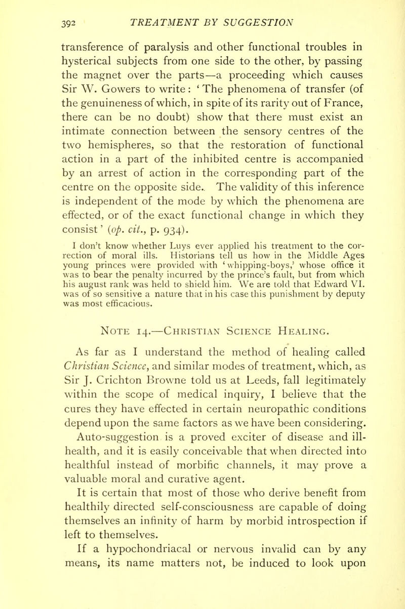 transference of paralysis and other functional troubles in hysterical subjects from one side to the other, by passing the magnet over the parts—a proceeding which causes Sir W. Gowers to write : ' The phenomena of transfer (of the genuineness of which, in spite of its rarity out of France, there can be no doubt) show that there must exist an intimate connection between the sensory centres of the two hemispheres, so that the restoration of functional action in a part of the inhibited centre is accompanied by an arrest of action in the corresponding part of the centre on the opposite side.. The validity of this inference is independent of the mode by which the phenomena are effected, or of the exact functional change in which they consist' {op. cit., p. 934). I don't know whether Luys ever applied his treatment to the cor- rection of moral ills. Historians tell us how in the Middle Ages young princes were provided with 'whipping-boys,' whose office it was to bear the penalty incurred by the prince's fault, but from which his august rank was held to shield him. We are told that Edward VI. was of so sensitive a nature that in his case this punishment by deputy was most efficacious. Note 14.—Christian Science Healing. As far as I understand the method of healing called Christian Science, and similar modes of treatment, w^hich, as Sir J. Crichton Browne told us at Leeds, fall legitimately within the scope of medical inquiry, I believe that the cures they have effected in certain neuropathic conditions depend upon the same factors as we have been considering. Auto-suggestion is a proved exciter of disease and ill- health, and it is easily conceivable that when directed into healthful instead of morbific channels, it may prove a valuable moral and curative agent. It is certain that most of those who derive benefit from healthily directed self-consciousness are capable of doing themselves an infinity of harm by morbid introspection if left to themselves. If a hypochondriacal or nervous invalid can by any means, its name matters not, be induced to look upon