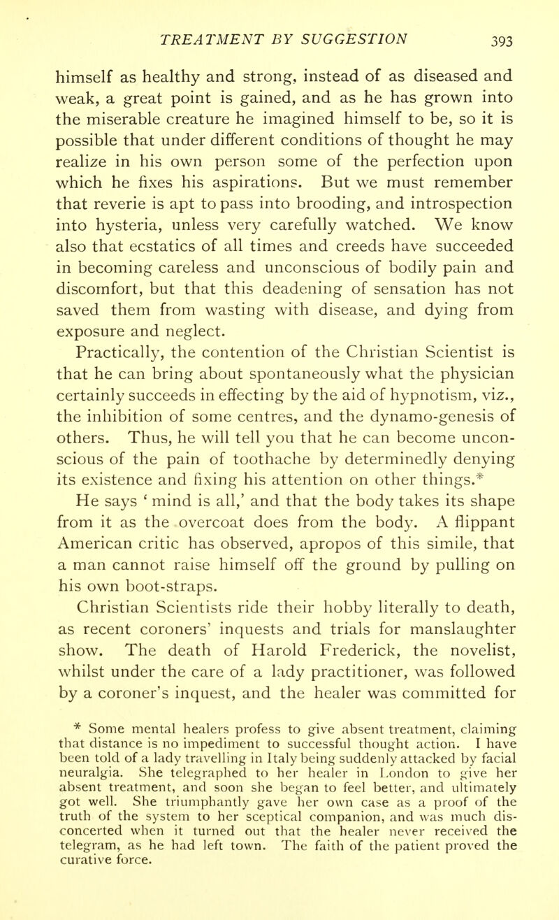 himself as healthy and strong, instead of as diseased and weak, a great point is gained, and as he has grown into the miserable creature he imagined himself to be, so it is possible that under different conditions of thought he may realize in his own person some of the perfection upon which he fixes his aspirations. But we must remember that reverie is apt to pass into brooding, and introspection into hysteria, unless very carefully watched. We know also that ecstatics of all times and creeds have succeeded in becoming careless and unconscious of bodily pain and discomfort, but that this deadening of sensation has not saved them from wasting with disease, and dying from exposure and neglect. Practically, the contention of the Christian Scientist is that he can bring about spontaneously what the physician certainly succeeds in effecting by the aid of hypnotism, viz., the inhibition of some centres, and the dynamo-genesis of others. Thus, he will tell you that he can become uncon- scious of the pain of toothache by determinedly denying its existence and fixing his attention on other things.* He says ' mind is all,' and that the body takes its shape from it as the overcoat does from the body. A flippant American critic has observed, apropos of this simile, that a man cannot raise himself off the ground by pulling on his own boot-straps. Christian Scientists ride their hobby literally to death, as recent coroners' inquests and trials for manslaughter show. The death of Harold Frederick, the novelist, whilst under the care of a lady practitioner, was followed by a coroner's inquest, and the healer was committed for * Some mental healers profess to give absent treatment, claiming that distance is no impediment to successful thought action. I have been told of a lady travelling in Italy being suddenly attacked by facial neuralgia. She telegraphed to her healer in London to give her absent treatment, and soon she began to feel better, and ultimately got well. She triumphantly gave her own case as a proof of the truth of the system to her sceptical companion, and was much dis- concerted when it turned out that the healer never received the telegram, as he had left town. The faith of the patient proved the curative force.