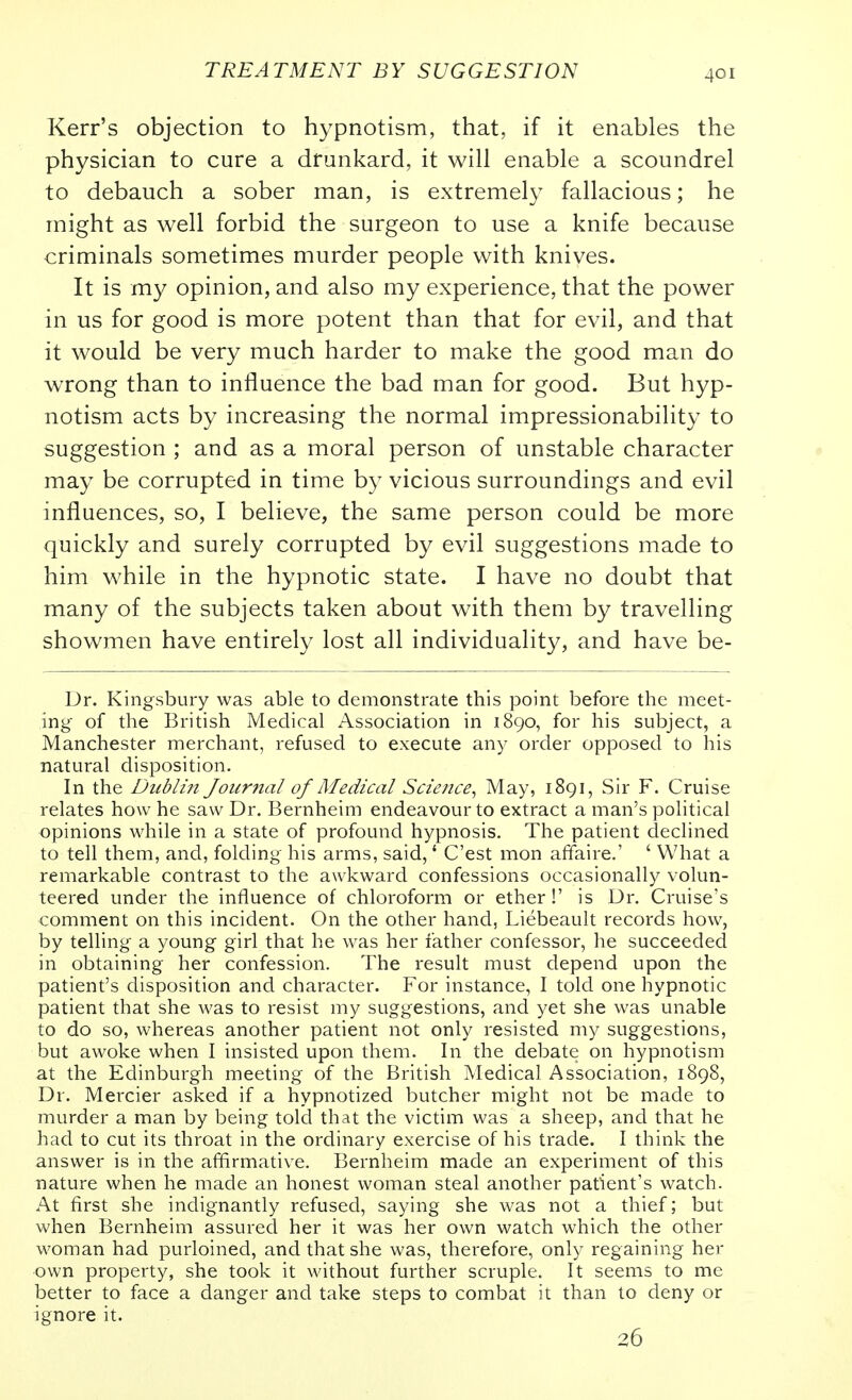 Kerr's objection to hypnotism, that, if it enables the physician to cure a drunkard, it will enable a scoundrel to debauch a sober man, is extremely fallacious; he might as well forbid the surgeon to use a knife because criminals sometimes murder people with knives. It is my opinion, and also my experience, that the power in us for good is more potent than that for evil, and that it would be very much harder to make the good man do wrong than to influence the bad man for good. But hyp- notism acts by increasing the normal impressionability to suggestion ; and as a moral person of unstable character may be corrupted in time by vicious surroundings and evil influences, so, I believe, the same person could be more quickly and surely corrupted by evil suggestions made to him while in the hypnotic state. I have no doubt that many of the subjects taken about with them by travelling showmen have entirely lost all individuality, and have be- Dr. Kingsbury was able to demonstrate this point before the meet- ing of the British Medical Association in 1890, for his subject, a Manchester merchant, refused to execute any order opposed to his natural disposition. In the Dublin Journal of Medical Science^ May, 1891, Sir F. Cruise relates how he saw Dr. Bernheim endeavour to extract a man's political opinions while in a state of profound hypnosis. The patient declined to tell them, and, folding his arms, said,' C'est mon affaire.' ' What a remarkable contrast to the awkward confessions occasionally volun- teered under the influence of chloroform or ether!' is Dr. Cruise's comment on this incident. On the other hand, Liebeault records how, by telling a young girl that he was her father confessor, he succeeded in obtaining her confession. The result must depend upon the patient's disposition and character. For instance, I told one hypnotic patient that she was to resist my suggestions, and yet she was unable to do so, whereas another patient not only resisted my suggestions, but awoke when I insisted upon them. In the debate on hypnotism at the Edinburgh meeting of the British Medical Association, 1898, Dr. Mercier asked if a hypnotized butcher might not be made to murder a man by being told that the victim was a sheep, and that he had to cut its throat in the ordinary exercise of his trade. I think the answer is in the affirmative. Bernheim made an experiment of this nature when he made an honest woman steal another patient's watch. At first she indignantly refused, saying she was not a thief; but when Bernheim assured her it was her own watch which the other woman had purloined, and that she was, therefore, only regaining her own property, she took it without further scruple. It seems to me better to face a danger and take steps to combat it than to deny or ignore it. 26