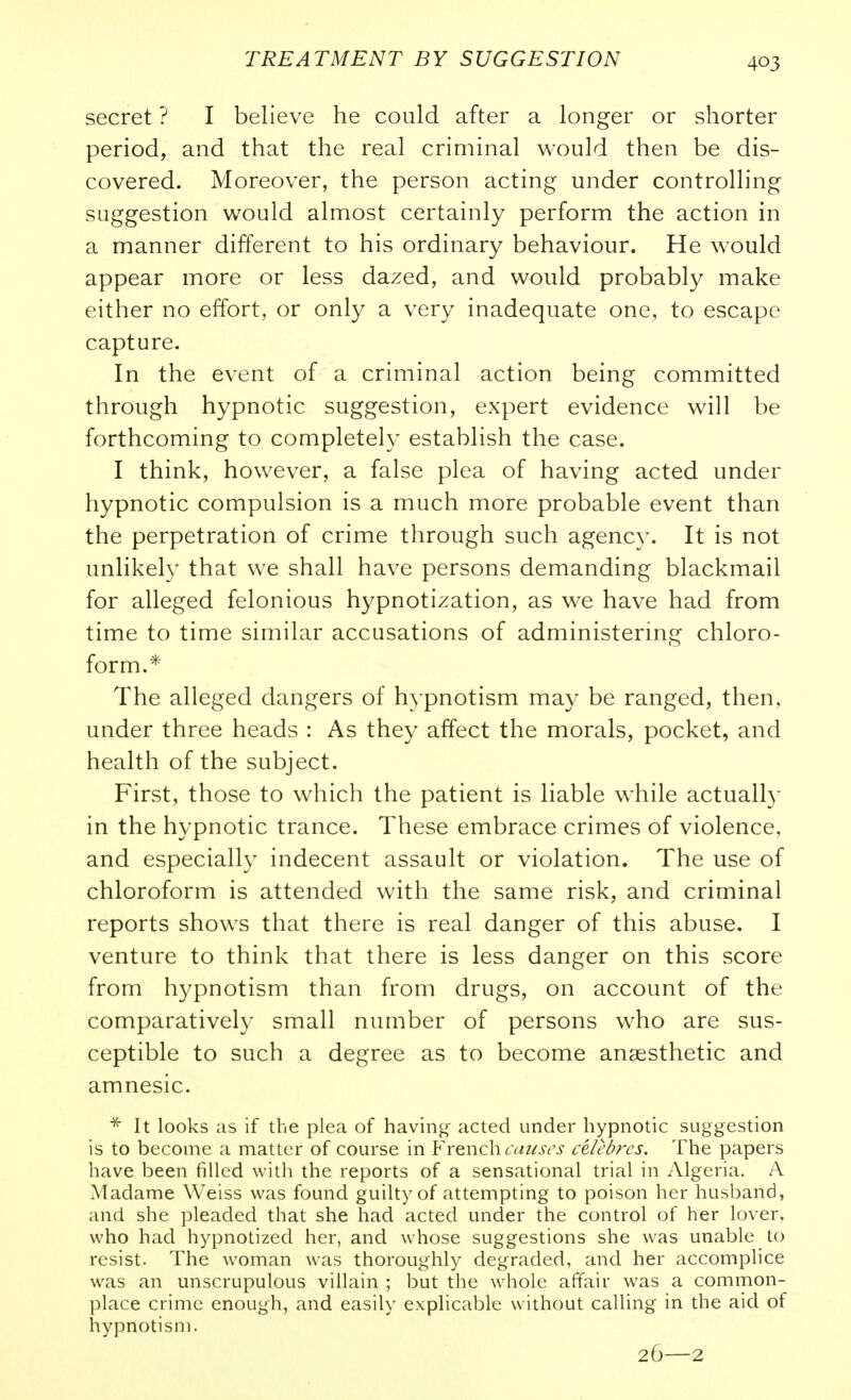 secret ? I believe he could after a longer or shorter period, and that the real criminal would then be dis- covered. Moreover, the person acting under controlling suggestion would almost certainly perform the action in a manner different to his ordinary behaviour. He would appear more or less dazed, and would probably make either no effort, or only a very inadequate one, to escape capture. In the event of a criminal action being committed through hypnotic suggestion, expert evidence will be forthcoming to completely establish the case. I think, however, a false plea of having acted under hypnotic compulsion is a much more probable event than the perpetration of crime through such agency. It is not unlikely that we shall have persons demanding blackmail for alleged felonious hypnotization, as we have had from time to time similar accusations of administering chloro- form.* The alleged dangers of hypnotism may be ranged, then, under three heads : As they affect the morals, pocket, and health of the subject. First, those to which the patient is liable while actuall}- in the hypnotic trance. These embrace crimes of violence, and especially indecent assault or violation. The use of chloroform is attended with the same risk, and criminal reports shows that there is real danger of this abuse. I venture to think that there is less danger on this score from hypnotism than from drugs, on account of the comparatively small number of persons who are sus- ceptible to such a degree as to become anaesthetic and amnesic. * It looks as if the plea of having acted under hypnotic suggestion is to become a matter of course in French cat^S6's celebres. The papers have been filled with the reports of a sensational trial in xVlgeria. A Madame Weiss was found guilty of attempting to poison her husband, and she pleaded that she had acted under the control of her lover, who had hypnotized her, and whose suggestions she was unable to resist. The woman was thoroughly degraded, and her accomplice was an unscrupulous villain ; but the whole affair was a common- place crime enough, and easily explicable without calling in the aid of liypnotism. 26—2