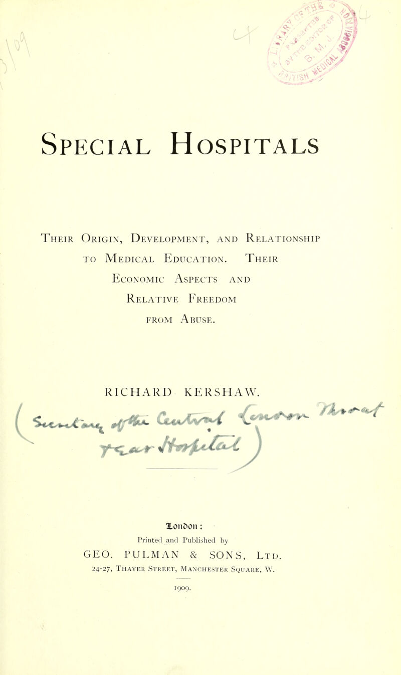 Special Hospitals Their Origin, Development, and Relationship TO Medical Education. Their Economic Aspects and Relative Freedom FROM Abuse. RICHARD KERSHAW. Printed and Published by GEO. PULMAN & SONS, Ltd. 24-27, Thayer Street, Manchester Square, W. 1909.