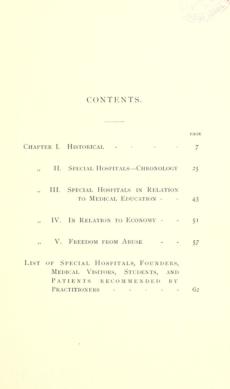 CONTENTS. Chapter I. Historical - - II. Special Hospitals—Chronology III. Special Hospitals in Relation TO Medical Education - IV. In Relation to Economy - V. Freedom erom Abuse EiST OF Special Hospitals, Founders, Medical Visitors, Students, and Patients r e c o m m e n d e d b y Practitioners _ _ . _ _