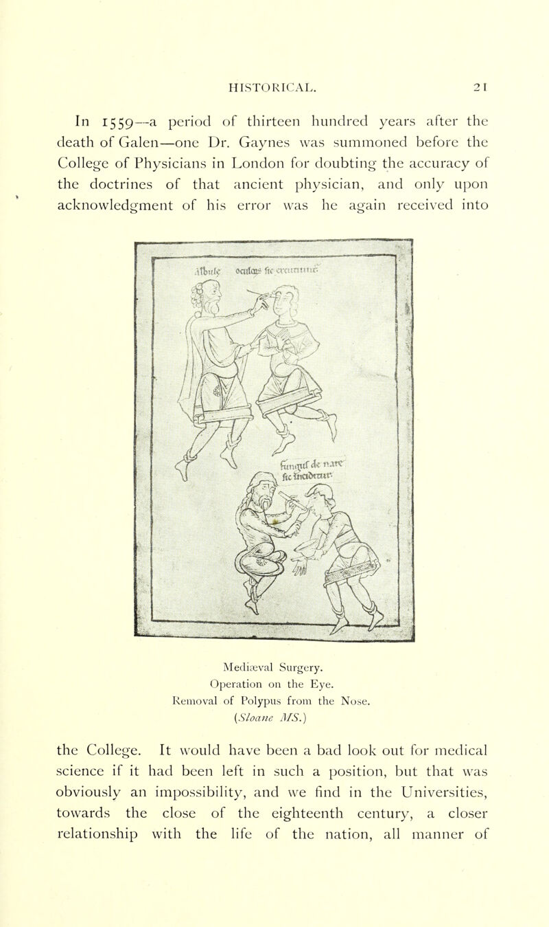 In 1559—a period of thirteen hundred years after the death of Galen—one Dr. Gaynes was summoned before the College of Physicians in London for doubting the accuracy of the doctrines of that ancient physician, and only upon acknowledgment of his error was he again received into tl I.* oatioi Meducval Surgery. Operation on the Eye. Removal of Polypus from the Nose. {Sloane MS.) the College. It would have been a bad look out for medical science if it had been left in such a position, but that was obviously an impossibility, and we find in the Universities, towards the close of the eighteenth century, a closer relationship with the life of the nation, all manner of