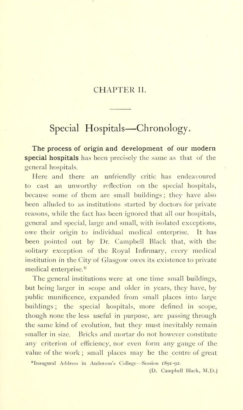 CHAPTER 11. Special Hospitals—Chronology. The process of origin and development of our modern special hospitals has been precisely the same as that of the general hospitals. Here and there an unfriendly critic has endeavoured to cast an unworthy reflection on the special hospitals, because some of them are small buildings ; they have also been alluded to as institutions started by doctors for private reasons, while the fact has been ignored that all our hospitals, general and special, large and small, with isolated exceptions, owe their origin to individual medical enterprise. It has been pointed out by Dr. Campbell Black that, with the solitary exception of the Royal Infirmary, every medical institution in the City of Glasgow owes its existence to private medical enterprise.* The general institutions were at one time small buildings, but being larger in scope and older in years, they have, by public munificence, expanded from small places into large buildings ; the special hospitals, more defined in scope, though none the less useful in purpose, are passing through the same kind of evolution, but they must inevitably remain smaller in size. Bricks and mortar do not however constitute any criterion of efficiency, nor even form any gauge of the value of the work ; small places may be the centre of great * Inaugural Address in Anderson's College—Session 1891-92. (D. Campbell Black, M.D.)