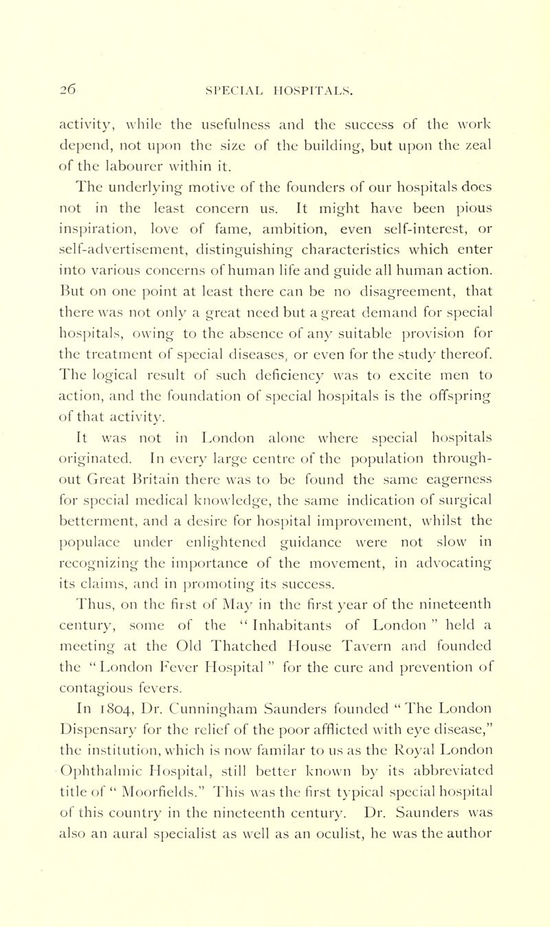 activity, while the usefuhiess and the success of the work depend, not upon the size of the building, but upon the zeal of the labourer within it. The underlying motive of the founders of our hospitals does not in the least concern us. It might have been pious inspiration, love of fame, ambition, even self-interest, or self-advertisement, distinguishing characteristics which enter into various concerns of human life and guide all human action. But on one point at least there can be no disagreement, that there was not only a great need but a great demand for special hospitals, owing to the absence of any suitable provision for the treatment of special diseases^, or even for the study thereof. The logical result of such deficiency was to excite men to action, and the foundation of special hospitals is the offspring of that activity. It v/as not in London alone where special hospitals originated. In every large centre of the population through- out Great Britain there was to be found the same eagerness for special medical know^ledge, the same indication of surgical betterment, and a desire for hospital improvement, whilst the populace under enlightened guidance were not slow in recognizing the importance of the movement, in advocating its claims, and in promoting its success. Thus, on the first of May in the first year of the nineteenth century, some of the  Inhabitants of London  held a meeting at the Old Thatched House Tavern and founded the London Fever Hospital  for the cure and prevention of contagious fevers. In 1804, 1^1'- Cunningham Saunders founded The London Dispensary for the relief of the poor afflicted with eye disease, the institution, which is now familar to us as the Royal London Ophthalmic Hospital, still better known by its abbreviated title of  Moorfields. This was the first typical special hospital of this country in the nineteenth century. Dr. Saunders was also an aural specialist as well as an oculist, he was the author