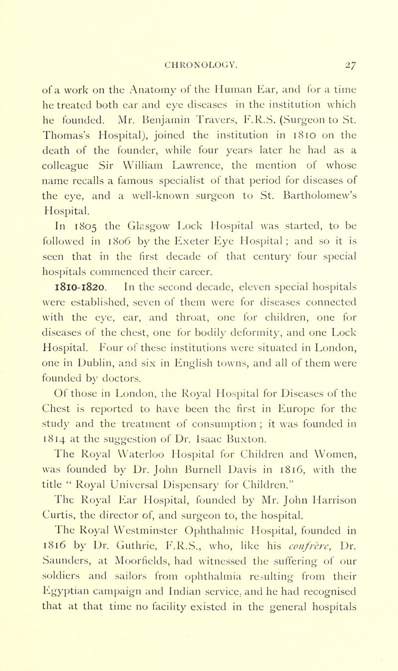 of a work on the Anatomy of the Human Ear, and for a time he treated both ear and eye diseases in the institution which he founded. Mr. Benjamin Travers, F.R.S. (Surgeon to St. Thomas's Hospital), joined the institution in 1810 on the death of the founder, while four years later he had as a colleague Sir William Lawrence, the mention of whose name recalls a famous specialist of that period for diseases of the eye, and a well-known surgeon to St. Bartholomew's Hospital. In 1805 the Glasgow Lock Hospital was started, to be followed in 1806 by the Exeter Eye Hospital; and so it is seen that in the first decade of that century four special hospitals commenced their career. 181O-1820. In the second decade, eleven special hospitals were established, seven of them were for diseases connected with the eye, ear, and throat, one for children, one for diseases of the chest, one for bodily deformity, and one Lock Hospital. Four of these institutions were situated in London, one in Dublin, and six in English towns, and all of them were founded by doctors. Of those in London, the Royal Hospital for Diseases of the Chest is reported to have been the first in Europe for the study and the treatment of consumption ; it was founded in 1814 at the suggestion of Dr. Isaac Buxton. The Royal Waterloo Hospital for Children and Women, was founded by Dr. John Burnell Davis in 1816, with the title  Royal Universal Dispensary for Children. The Royal Ear Hospital, founded by Mr. John Harrison Curtis, the director of, and surgeon to, the hospital. The Royal Westminster Ophthalmic Hospital, founded in 1816 by Dr. Guthrie, F.R.S., who, like his confrere, Dr. Saunders, at Moorfields, had witnessed the suffering of our soldiers and sailors from ophthalmia resulting from their Egyptian campaign and hidian service, and he had recognised that at that time no facility existed in the general hospitals