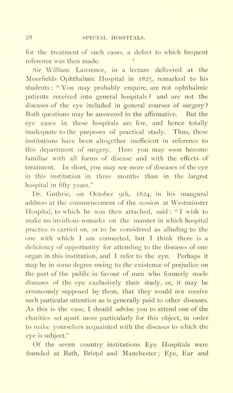 for the treatment of such cases, a defect to which frequent reference was then made. ' Sir WilHam Lawrence, in a lecture dehvered at the Moorfields Ophthalmic Hospital in 1825, remarked to his students :  You may probably enquire, are not ophthalmic patients received into general hospitals ? and are not the diseases of the eye included in general courses of surgery? Both questions may be answered in the affirmative. But the eye cases in these hospitals are few, and hence totally inadequate to the purposes of practical study. Thus, these institutions have been altogether inefficient in reference to this department of surgery. Here you may soon become familiar with all forms of disease and with the effects of treatment. In short, you may see more of diseases of the eye in this institution in three months than in the largest hospital in fifty years. Dr. Guthrie, on October 9th, 1824, in his inaugural address at the commencement of the session at Westminster Hospital, to which he was then attached, said :  I wish to make no invidious remarks on the manner in which hospital practice is carried on, or to be considered as alluding to the one with which I am connected, but I think there is a deficiency of opportunity for attending to the diseases of one organ in this institution, and I refer to the eye. Perhaps it may be in some degree owing to the existence of prejudice on the part of the public in favour of men who formerly made diseases of the eye exclusively their study, or, it may be erroneously supposed by them, that they would not receive such particular attention as is generally paid to other diseases. As this is the case, I should advise you to attend one of the charities set apart more particularly for this object, in order to make yourselves acquainted with the diseases to which the eye is subject. Of the seven country institutions Eye Hospitals were founded at Bath, Bristol and Manchester; Eye, Ear and