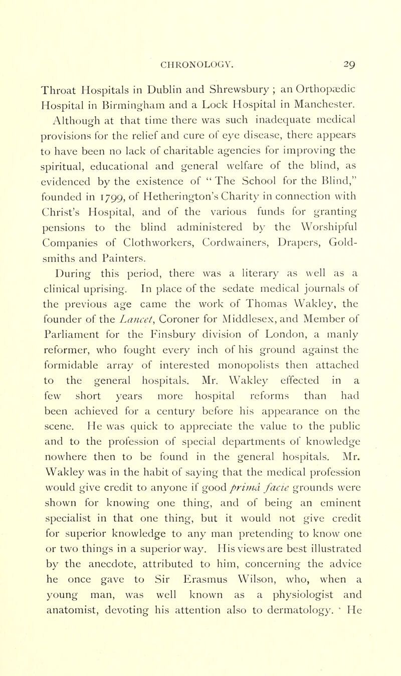 Throat Hospitals in Dublin and Shrewsbury ; an Orthopaedic Hospital in Birmingham and a Lock Hospital in Manchester. Although at that time there was such inadequate medical provisions for the relief and cure of eye disease, there appears to have been no lack of charitable agencies for improving the spiritual, educational and general welfare of the blind, as evidenced by the existence of  The School for the Blind, founded in 1799, of Hetherington's Charity in connection with Christ's Hospital, and of the various funds for granting pensions to the blind administered by the Worshipful Companies of Clothworkers, Cordwainers, Drapers, Gold- smiths and Painters. During this period, there was a literary as well as a clinical uprising. In place of the sedate medical journals of the previous age came the work of Thomas VVakley, the founder of the Lancet, Coroner for Middlesex, and Member of Parliament for the P^insbury division of London, a manly reformer, who fought every inch of his ground against the formidable array of interested monopolists then attached to the general hospitals. Mr. Wakley effected in a few short years more hospital reforms than had been achieved for a century before his appearance on the scene. He was quick to appreciate the value to the public and to the profession of special departments of knowledge nowhere then to be found in the general hospitals. Mr. Wakley was in the habit of saying that the medical profession would give credit to anyone if good prima facie grounds were shown for knowing one thing, and of being an eminent specialist in that one thing, but it would not give credit for superior knowledge to any man pretending to know one or two things in a superior way. His views are best illustrated by the anecdote, attributed to him, concerning the advice he once gave to Sir Erasmus Wilson, who, when a young man, was well known as a physiologist and anatomist, devoting his attention also to dermatology. ' He