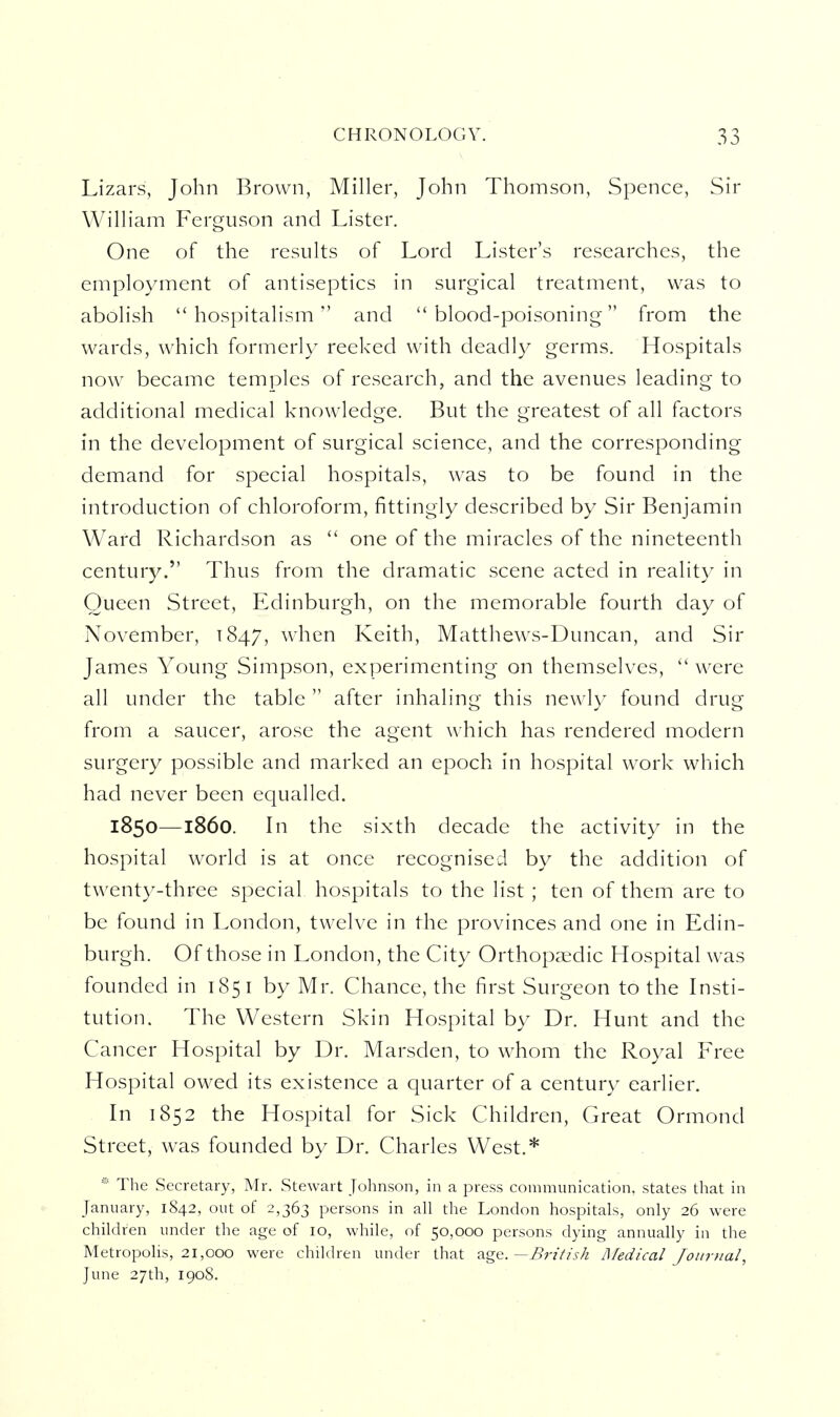 Lizars, John Brown, Miller, John Thomson, Spcnce, Sir William Ferguson and Lister. One of the results of Lord Lister's researches, the employment of antiseptics in surgical treatment, was to abolish hospitalism and blood-poisoning from the wards, w^hich formerly reeked with deadly germs. Hospitals now became temples of research, and the avenues leading to additional medical knowledge. But the greatest of all factors in the development of surgical science, and the corresponding demand for special hospitals, was to be found in the introduction of chloroform, fittingly described by Sir Benjamin Ward Richardson as  one of the miracles of the nineteenth century. Thus from the dramatic scene acted in reality in Queen Street, Edinburgh, on the memorable fourth day of November, T847, when Keith, Matthews-Duncan, and Sir James Young Simpson, experimenting on themselves,  were all under the table  after inhaling this newly found drug from a saucer, arose the agent which has rendered modern surgery possible and marked an epoch in hospital work which had never been equalled. 1850—1860. In the sixth decade the activity in the hospital world is at once recognised by the addition of twenty-three special hospitals to the list ; ten of them are to be found in London, twelve in the provinces and one in Edin- burgh. Of those in London, the City Orthopcxdic Hospital was founded in 185 i by Mr. Chance, the first Surgeon to the Insti- tution. The Western Skin Hospital by Dr. Hunt and the Cancer Hospital by Dr. Marsden, to whom the Royal Free Hospital owed its existence a quarter of a century earlier. In 1852 the Hospital for Sick Children, Great Ormond Street, was founded by Dr. Charles West.* * The Secretary, Mr. Stewart Johnson, in a press communication, states that in January, 1842, out of 2,363 persons in all the London hospitals, only 26 were children under the age of 10, while, of 50,000 persons dying annually in the Metropolis, 21,000 were children under that ^.^'i.—British Medical Jotivjial, June 27th, 1908.