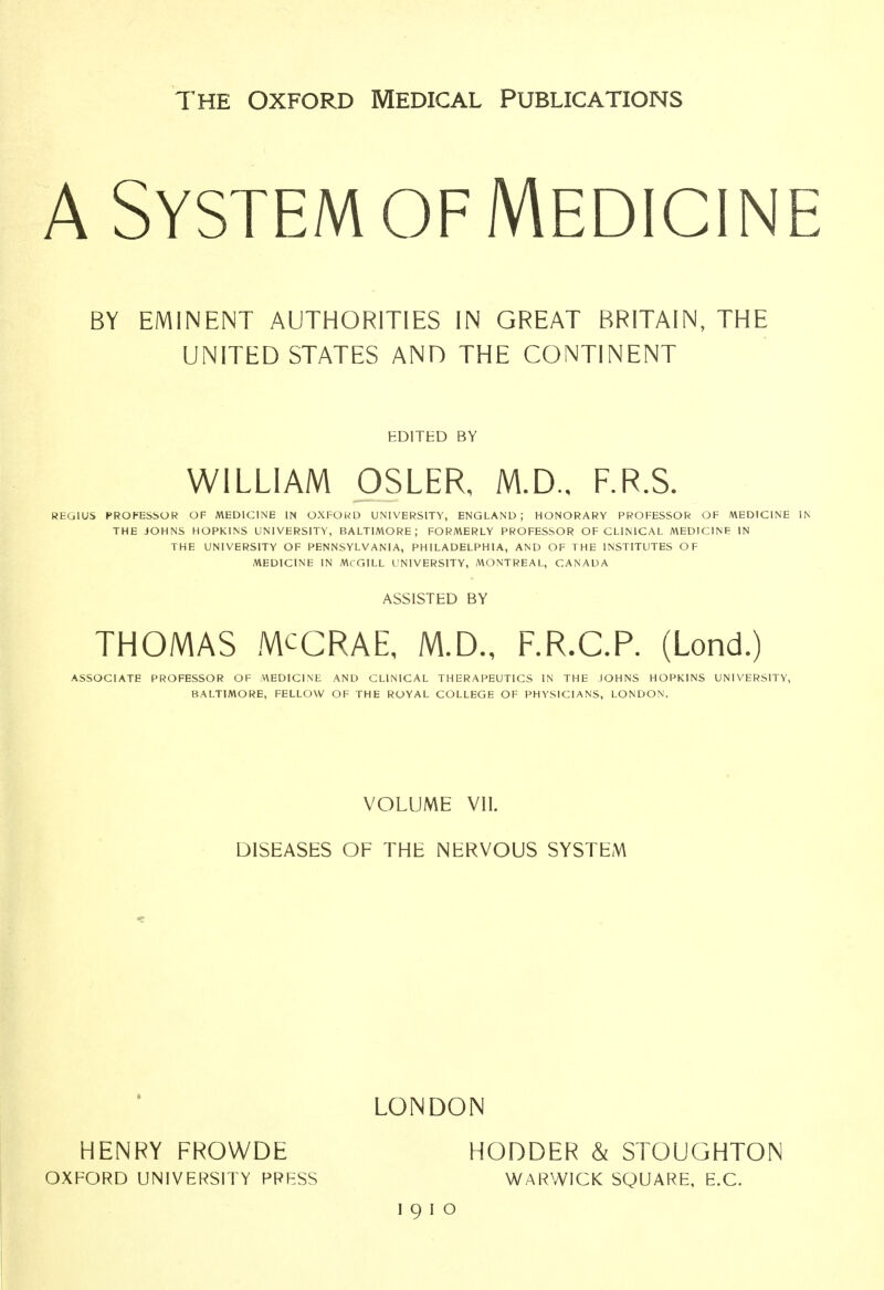 The Oxford Medical Publications A System of Medicine BY EMINENT AUTHORITIES IN GREAT BRITAIN, THE UNITED STATES AND THE CONTINENT EDITED BY WILLIAM OSLER, M.D., F.R.S. REGIUS PROFESSOR OF MEDICINE IN OXFORD UNIVERSITY, ENGLAND; HONORARY PROFESSOR OF MEDICINE IN THE JOHNS HOPKINS UNIVERSITY, BALTIMORE; FORMERLY PROFESSOR OF CLINICAL MEDICINB IN THE UNIVERSITY OF PENNSYLVANIA, PHILADELPHIA, AND OF THE INSTITUTES OF MEDICINE IN McGILL UNIVERSITY, MONTREAL, CANADA ASSISTED BY THOMAS MCCRAE, M.D., F.R.C.P. (Lond.) ASSOCIATE PROFESSOR OF MEDICINE AND CLINICAL THERAPEUTICS IN THE JOHNS HOPKINS UNIVERSITY, BALTIMORE, FELLOW OF THE ROYAL COLLEGE OF PHYSICIANS, LONDON. VOLUME VII. DISEASES OF THE NERVOUS SYSTEM LONDON HENRY FROWDE HODDER & STOUGHTON OXFORD UNIVERSITY PRESS WARWICK SQUARE, E.C. I9IO
