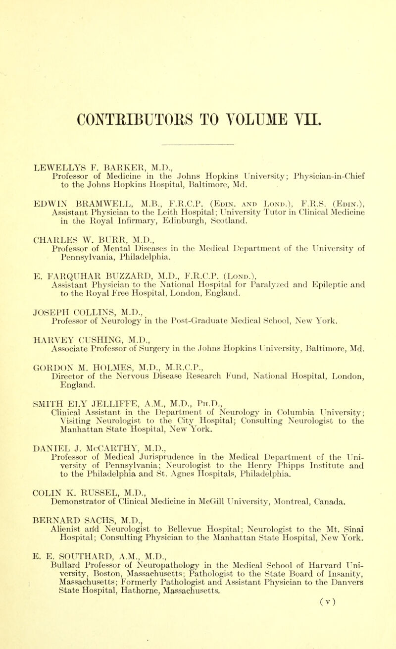 LEWELLYS F. BARKER, M.D., Professor of Medicine in the Johns Hopkins University; Physician-in-Chief to the Johns Hopkins Hospital, Baltimore, Md. EDWIN BRAMWELL, M.B., F.R.C.P. (Edin. and Lond.), F.R.S. (Edin.), Assistant Physician to the Leith Hospital; University Tutor in Clinical Medicine in the Royal Infirmary, Edinburgh, Scotland. CHARLES W. BURR, M.D, Professor of Mental Diseases in the Medical Department of the University of Pennsylvania, Philadelphia. E. FARQUHAR BUZZARD, M.D., F.R.C.P. (Lond.), Assistant Physician to the National Hospital for Paralyzed and Epileptic and to the Royal Free Hospital, London, England. JOSEPH COLLINS, M.D., Professor of Neurology in the Post-Graduate Medical School, New York. HARVEY CUSHING, M.D., Associate Professor of Surgery in the Johns Hopkins University, Baltimore, Md. GORDON M. HOLMES, M.D., M.R.C.P., Director of the Nervous Disease Research Fund, National Hospital, London, England. SMITH ELY JELLIFFE, A.M., M.D., Ph.D., Clinical Assistant in the Department of Neurology in Columbia University; Visiting Neurologist to the City Hospital; Consulting Neurologist to the Manhattan State Hospital, New York. daniel j. McCarthy, m.d., Professor of Medical Jurisprudence in the Medical Department of the Uni- versity of Pennsylvania; Neurologist to the Henry Phipps Institute and to the Philadelphia and St. Agnes Hospitals, Philadelphia. COLIN K. RUSSEL, M.D., Demonstrator of Clinical Medicine in McGill University, Montreal, Canada. BERNARD SACHS, M.D., Alienist arid Neurologist to Bellevue Hospital; Neurologist to the Mt. Sinai Hospital; Consulting Physician to the Manhattan State Hospital, New York. E. E. SOUTHARD, A.M., M.D., Bullard Professor of Neuropathology in the Medical School of Harvard Uni- versity, Boston, Massachusetts; Pathologist to the State Board of Insanity, Massachusetts; Formerly Pathologist and Assistant Physician to the Dan vers State Hospital, Hathorne, Massachusetts.