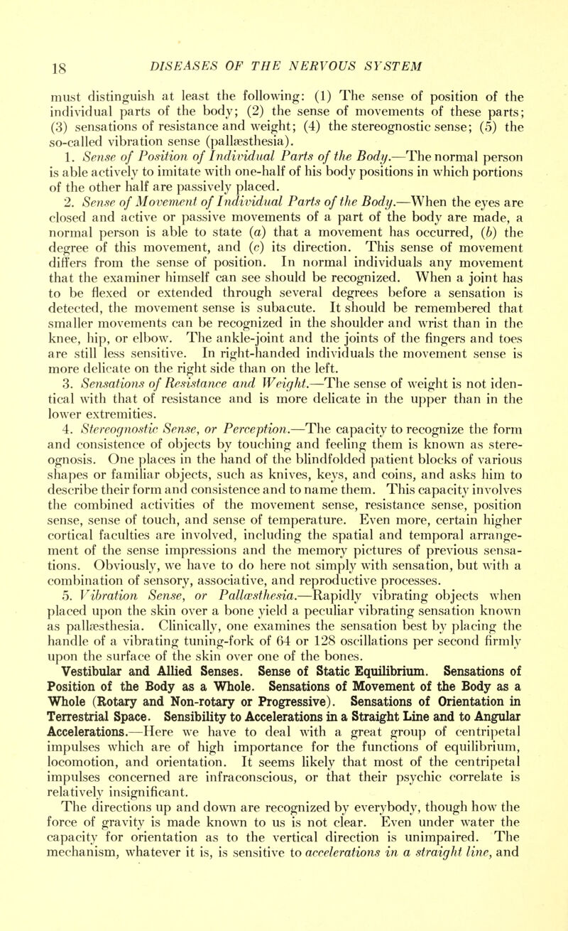 IS must distinguish at least the following: (1) The sense of position of the individual parts of the body; (2) the sense of movements of these parts; (3) sensations of resistance and weight; (4) the stereognostic sense; (5) the so-called vibration sense (pallesthesia). 1. Sense of Position of Individual Parts of the Body.—The normal person is able actively to imitate with one-half of his body positions in which portions of the other half are passively placed. 2. Sense of Movement of Individual Parts of the Body.—When the eyes are closed and active or passive movements of a part of the body are made, a normal person is able to state (a) that a movement has occurred, (6) the degree of this movement, and (c) its direction. This sense of movement differs from the sense of position. In normal individuals any movement that the examiner himself can see should be recognized. When a joint has to be flexed or extended through several degrees before a sensation is detected, the movement sense is subacute. It should be remembered that smaller movements can be recognized in the shoulder and wrist than in the knee, hip, or elbow. The ankle-joint and the joints of the fingers and toes are still less sensitive. In right-handed individuals the movement sense is more delicate on the right side than on the left. 3. Sensations of Resistance and Weight.—The sense of weight is not iden- tical with that of resistance and is more delicate in the upper than in the lower extremities. 4. Stereognostic Sense, or Perception.—The capacity to recognize the form and consistence of objects by touching and feeling them is known as stere- ognosis. One places in the hand of the blindfolded patient blocks of various shapes or familiar objects, such as knives, keys, and coins, and asks him to describe their form and consistence and to name them. This capacity involves the combined activities of the movement sense, resistance sense, position sense, sense of touch, and sense of temperature. Even more, certain higher cortical faculties are involved, including the spatial and temporal arrange- ment of the sense impressions and the memory pictures of previous sensa- tions. Obviously, we have to do here not simply with sensation, but with a combination of sensory, associative, and reproductive processes. 5. Vibration Sense, or Pallesthesia.—Rapidly vibrating objects when placed upon the skin over a bone yield a peculiar vibrating sensation known as pallesthesia. Clinically, one examines the sensation best by placing the handle of a vibrating tuning-fork of 64 or 128 oscillations per second firmly upon the surface of the skin over one of the bones. Vestibular and Allied Senses. Sense of Static Equilibrium. Sensations of Position of the Body as a Whole. Sensations of Movement of the Body as a Whole (Rotary and Non-rotary or Progressive). Sensations of Orientation in Terrestrial Space. Sensibility to Accelerations in a Straight Line and to Angular Accelerations.—Here we have to deal with a great group of centripetal impulses which are of high importance for the functions of equilibrium, locomotion, and orientation. It seems likely that most of the centripetal impulses concerned are infraconscious, or that their psychic correlate is relatively insignificant. The directions up and down are recognized by everybody, though how the force of gravity is made known to us is not clear. Even under water the capacity for orientation as to the vertical direction is unimpaired. The mechanism, whatever it is, is sensitive to accelerations in a straight line, and