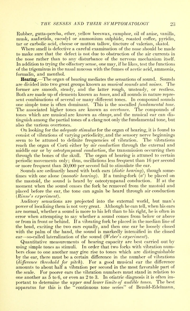 Rubber, gutta-percha, ether, yellow beeswax, camphor, oil of anise, vanilla, musk, asafcetida, cacodyl or ammonium sulphide, roasted coffee, pyridin, tar or carbolic acid, cheese or mutton tallow, tincture of valerian, skatol. Where smell is defective a careful examination of the nose should be made to make sure that the defect is not due to obstruction of the air currents in the nose rather than to any disturbance of the nervous mechanism itself. In addition to trying the olfactory sense, one may, if he likes, test the functions of the trigeminus in the nasal mucosa with the fumes of acetic acid, ammonia, formalin, and menthol. Hearing.—The organ of hearing mediates the sensations of sound. Sounds are divided into two great groups known as musical sounds and noises. The former are smooth, steady, and the latter rough, unsteady, or restless. Both are made up of elements known as tones, and all sounds in nature repre- sent combinations of several or many different tones. In compound sounds one simple tone is often dominant. This is the so-called fundamental tone. The associated higher tones are known as overtones. The compounds of tones which are musical are known as clangs, and the musical ear can dis- tinguish among the partial tones of a clang not only the fundamental tone, but also the various overtones. On looking for the adequate stimulus for the organ of hearing, it is found to consist of vibrations of varying periodicity, and the sensory nerve beginnings seem to be attuned to definite frequencies of vibration. The vibrations reach the organ of Corti either by air conduction through the external and middle ear or by osteotympanal conduction, the transmission occurring then through the bones of the skull. The organ of hearing is attuned to certain periodic movements only; thus, oscillations less frequent than 16 per second or more frequent than 50,000 per second fail to stimulate the ear. Sounds are ordinarily heard with both ears (diotic hearing), though some- times with one alone (monotic hearing). If a tuning-fork (a!) be placed on the mastoid, the sound is heard by osteotympanal conduction. If at the moment when the sound ceases the fork be removed from the mastoid and placed before the ear, the tone can again be heard through air conduction (Rinne's experiment). Auditory sensations are projected into the external world, but man's power of localizing them is not very great. Although he can tell, when his ears are normal, whether a sound is more to his left than to his right, he is often in error when attempting to say whether a sound comes from below or above or from in front or behind. If a vibrating fork be placed in the median line of the head, exciting the two ears equally, and then one ear be loosely closed with the palm of the hand, the sound is markedly intensified in the closed ear—so-called lateralization of the sound (Weber s experiment). Quantitative measurements of hearing capacity are best carried out by using simple tones as stimuli. In order that two forks with vibration num- bers close to one another may give rise to tones which are distinguishable by the ear, there must be a certain difference in the number of vibrations (difference threshold for pitch). For a good musical ear the difference amounts to about half a vibration per second in the most favorable part of the scale. For poorer ears the vibration numbers must stand in relation to one another as 5 to 6, or even as 2 to 3. In otiatric diagnosis it is often im- portant to determine the upper and lower limits of audible tones. The best apparatus for this is the continuous tone series of Bezold-Edelmann,